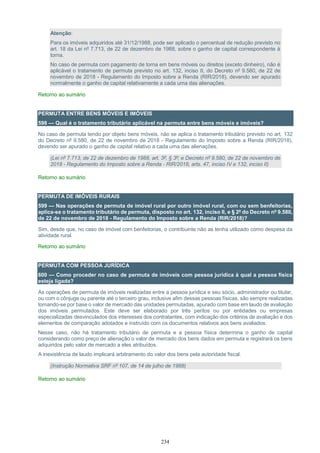 234
Atenção:
Para os imóveis adquiridos até 31/12/1988, pode ser aplicado o percentual de redução previsto no
art. 18 da Lei nº 7.713, de 22 de dezembro de 1988, sobre o ganho de capital correspondente à
torna.
No caso de permuta com pagamento de torna em bens móveis ou direitos (exceto dinheiro), não é
aplicável o tratamento de permuta previsto no art. 132, inciso II, do Decreto nº 9.580, de 22 de
novembro de 2018 - Regulamento do Imposto sobre a Renda (RIR/2018), devendo ser apurado
normalmente o ganho de capital relativamente a cada uma das alienações.
Retorno ao sumário
PERMUTA ENTRE BENS MÓVEIS E IMÓVEIS
598 — Qual é o tratamento tributário aplicável na permuta entre bens móveis e imóveis?
No caso de permuta tendo por objeto bens móveis, não se aplica o tratamento tributário previsto no art. 132
do Decreto nº 9.580, de 22 de novembro de 2018 - Regulamento do Imposto sobre a Renda (RIR/2018),
devendo ser apurado o ganho de capital relativo a cada uma das alienações.
(Lei nº 7.713, de 22 de dezembro de 1988, art. 3º, § 3º; e Decreto nº 9.580, de 22 de novembro de
2018 - Regulamento do Imposto sobre a Renda - RIR/2018, arts. 47, inciso IV e 132, inciso II)
Retorno ao sumário
PERMUTA DE IMÓVEIS RURAIS
599 — Nas operações de permuta de imóvel rural por outro imóvel rural, com ou sem benfeitorias,
aplica-se o tratamento tributário de permuta, disposto no art. 132, inciso II, e § 2º do Decreto nº 9.580,
de 22 de novembro de 2018 - Regulamento do Imposto sobre a Renda (RIR/2018)?
Sim, desde que, no caso de imóvel com benfeitorias, o contribuinte não as tenha utilizado como despesa da
atividade rural.
Retorno ao sumário
PERMUTA COM PESSOA JURÍDICA
600 — Como proceder no caso de permuta de imóveis com pessoa jurídica à qual a pessoa física
esteja ligada?
As operações de permuta de imóveis realizadas entre a pessoa jurídica e seu sócio, administrador ou titular,
ou com o cônjuge ou parente até o terceiro grau, inclusive afim dessas pessoas físicas, são sempre realizadas
tomando-se por base o valor de mercado das unidades permutadas, apurado com base em laudo de avaliação
dos imóveis permutados. Este deve ser elaborado por três peritos ou por entidades ou empresas
especializadas desvinculados dos interesses dos contratantes, com indicação dos critérios de avaliação e dos
elementos de comparação adotados e instruído com os documentos relativos aos bens avaliados.
Nesse caso, não há tratamento tributário de permuta e a pessoa física determina o ganho de capital
considerando como preço de alienação o valor de mercado dos bens dados em permuta e registrará os bens
adquiridos pelo valor de mercado a eles atribuídos.
A inexistência de laudo implicará arbitramento do valor dos bens pela autoridade fiscal.
(Instrução Normativa SRF nº 107, de 14 de julho de 1988)
Retorno ao sumário
 