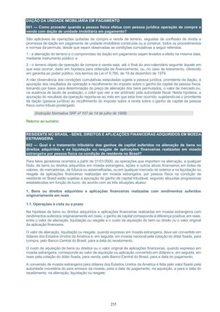 235
DAÇÃO DA UNIDADE IMOBILIÁRIA EM PAGAMENTO
601 — Como proceder quando a pessoa física efetua com pessoa jurídica operação de compra e
venda com dação de unidade imobiliária em pagamento?
São aplicáveis às operações quitadas de compra e venda de terreno, seguidas de confissão de dívida e
promessa de dação em pagamento de unidade imobiliária construída ou a construir, todos os procedimentos
e normas da permuta, desde que sejam observadas as condições cumulativas a seguir referidas:
1 - a alienação do terreno e o compromisso de dação em pagamento sejam levados a efeito na mesma data,
mediante instrumento público; e
2 - o terreno objeto da operação de compra e venda seja, até o final do ano-calendário seguinte àquele em
que esta ocorrer, dado em hipoteca para obtenção de financiamento, ou, no caso de loteamento, oferecido
em garantia ao poder público, nos termos da Lei nº 6.766, de 19 de dezembro de 1979.
A não observância das condições cumulativas estipuladas sujeita a pessoa jurídica, promitente da dação, à
apuração dos resultados da operação e recolhimento do imposto sobre o ganho de capital da pessoa física,
tomando por base, para determinação do preço de alienação dos bens permutados, o valor de mercado ou,
na ausência de laudo de avaliação, o valor que vier a ser arbitrado pela autoridade fiscal. Nesta hipótese, a
apuração do resultado da operação reporta-se ao mês em que esta tiver ocorrido, sujeitando-se o promitente
da dação (pessoa jurídica) ao recolhimento do imposto sobre a renda sobre o ganho de capital da pessoa
física como tributo postergado.
(Instrução Normativa SRF nº 107 de 14 de julho de 1988)
Retorno ao sumário
RESIDENTE NO BRASIL - BENS, DIREITOS E APLICAÇÕES FINANCEIRAS ADQUIRIDOS EM MOEDA
ESTRANGEIRA
602 — Qual é o tratamento tributário dos ganhos de capital auferidos na alienação de bens ou
direitos adquiridos e na liquidação ou resgate de aplicações financeiras realizadas em moeda
estrangeira por pessoa física na condição de residente no Brasil?
Para fatos geradores ocorridos a partir de 01/01/2000, as operações que importem na alienação, a qualquer
título, de bens ou direitos adquiridos em moeda estrangeira, ações e outros ativos financeiros em bolsa de
valores, de mercadorias, de futuros ou assemelhadas, ou em qualquer mercado do exterior e na liquidação ou
resgate de aplicações financeiras realizadas em moeda estrangeira, por pessoa física na condição de
residente no Brasil estão sujeitas à apuração de ganho de capital tributável, segundo alíquotas progressivas
estabelecidas em função do lucro, de acordo com as três situações abaixo:
1. Bens ou direitos adquiridos e aplicações financeiras realizadas com rendimentos auferidos
originariamente em reais
1.1. Operações à vista ou a prazo
Na hipótese de bens ou direitos adquiridos e aplicações financeiras realizadas em moeda estrangeira com
rendimentos auferidos originariamente em reais, o ganho de capital corresponde à diferença positiva, em reais,
entre o valor de alienação, liquidação ou resgate e o custo de aquisição do bem ou direito ou o valor original
da aplicação financeira.
O valor de alienação, liquidação ou resgate, quando expresso em moeda estrangeira, deve ser convertido em
dólares dos Estados Unidos da América e, em seguida, em moeda nacional pela cotação do dólar fixada, para
compra, pelo Banco Central do Brasil, para a data do recebimento.
O custo de aquisição de bens ou direitos ou o valor original de aplicações financeiras, quando expresso em
moeda estrangeira, corresponde ao valor de aquisição ou aplicação convertido em dólares e, em seguida, em
reais pela cotação do dólar fixada, para venda, pelo Banco Central do Brasil, para a data do pagamento.
A conversão de moeda estrangeira para dólares dos Estados Unidos da América é feita pelo valor fixado pela
autoridade monetária do país emissor da moeda, para a data do pagamento, na aquisição, e para a data do
recebimento, na alienação, liquidação ou resgate.
 
