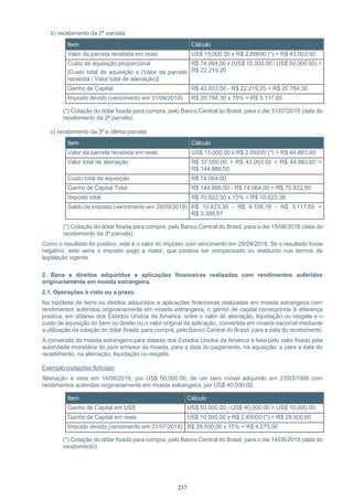 237
b) recebimento da 2ª parcela:
Item Cálculo
Valor da parcela recebida em reais US$ 15,000.00 x R$ 2,86690 (*) = R$ 43.003,50
Custo de aquisição proporcional
[Custo total de aquisição x (Valor da parcela
recebida / Valor total de alienação)]
R$ 74.064,00 x (US$ 15,000.00 / US$ 50,000.00) =
R$ 22.219,20
Ganho de Capital R$ 43.003,50 - R$ 22.219,20 = R$ 20.784,30
Imposto devido (vencimento em 31/08/2018) R$ 20.784,30 x 15% = R$ 3.117,65
(*) Cotação do dólar fixada para compra, pelo Banco Central do Brasil, para o dia 31/07/2018 (data do
recebimento da 2ª parcela).
c) recebimento da 3ª e última parcela
Item Cálculo
Valor da parcela recebida em reais US$ 15,000.00 x R$ 2,99220 (*) = R$ 44.883,00
Valor total de alienação R$ 57.000,00 + R$ 43.003,50 + R$ 44.883,00 =
R$ 144.886,50
Custo total de aquisição R$ 74.064,00
Ganho de Capital Total R$ 144.886,50 - R$ 74.064,00 = R$ 70.822,50
Imposto total R$ 70.822,50 x 15% = R$ 10.623,38
Saldo de imposto (vencimento em 28/09/2018) R$ 10.623,38 - R$ 4.106,16 - R$ 3.117,65 =
R$ 3.399,57
(*) Cotação do dólar fixada para compra, pelo Banco Central do Brasil, para o dia 15/08/2018 (data do
recebimento da 3ª parcela).
Como o resultado foi positivo, este é o valor do imposto com vencimento em 28/09/2018. Se o resultado fosse
negativo, este seria o imposto pago a maior, que poderia ser compensado ou restituído nos termos da
legislação vigente.
2. Bens e direitos adquiridos e aplicações financeiras realizadas com rendimentos auferidos
originariamente em moeda estrangeira.
2.1. Operações à vista ou a prazo.
Na hipótese de bens ou direitos adquiridos e aplicações financeiras realizadas em moeda estrangeira com
rendimentos auferidos originariamente em moeda estrangeira, o ganho de capital corresponde à diferença
positiva, em dólares dos Estados Unidos da América, entre o valor de alienação, liquidação ou resgate e o
custo de aquisição do bem ou direito ou o valor original da aplicação, convertida em moeda nacional mediante
a utilização da cotação do dólar fixada, para compra, pelo Banco Central do Brasil, para a data do recebimento.
A conversão de moeda estrangeira para dólares dos Estados Unidos da América é feita pelo valor fixado pela
autoridade monetária do país emissor da moeda, para a data do pagamento, na aquisição, e para a data do
recebimento, na alienação, liquidação ou resgate.
Exemplo (cotações fictícias):
Alienação à vista em 14/06/2018, por US$ 50,000.00, de um bem móvel adquirido em 23/03/1999 com
rendimentos auferidos originariamente em moeda estrangeira, por US$ 40,000.00.
Item Cálculo
Ganho de Capital em US$ US$ 50,000.00 - US$ 40,000.00 = US$ 10,000.00
Ganho de Capital em reais US$ 10,000.00 x R$ 2,85000 (*) = R$ 28.500,00
Imposto devido (vencimento em 31/07/2018) R$ 28.500,00 x 15% = R$ 4.275,00
(*) Cotação do dólar fixada para compra, pelo Banco Central do Brasil, para o dia 14/06/2018 (data do
recebimento).
 