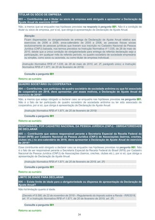 24
TITULAR OU SÓCIO DE EMPRESA
003 — Contribuinte que é titular ou sócio de empresa está obrigado a apresentar a Declaração de
Ajuste Anual do exercício 2019?
Não, a menos que se enquadre nas hipóteses previstas na resposta à pergunta 001. Não é a condição de
titular ou sócio de empresa, por si só, que obriga à apresentação de Declaração de Ajuste Anual.
Atenção:
Ficam dispensadas da obrigatoriedade de entrega da Declaração de Ajuste Anual relativa aos
exercícios de 2006 a 2009, anos-calendário de 2005 a 2008, as pessoas físicas sócias
exclusivamente de pessoas jurídicas que tiveram sua inscrição no Cadastro Nacional da Pessoa
Jurídica (CNPJ) baixada, nos termos previstos na Instrução Normativa nº 1.035, de 28 de maio de
2010, desde que a única condição de obrigatoriedade para entrega da referida declaração seja a
participação, em qualquer mês do referido período, no quadro societário de sociedade empresária
ou simples, como sócio ou acionista, ou como titular de empresa individual.
(Instrução Normativa RFB nº 1.035, de 28 de maio de 2010, art. 2º, parágrafo único; e Instrução
Normativa RFB nº 1.871, de 20 de fevereiro de 2019)
Consulte a pergunta 001
Retorno ao sumário
QUADRO SOCIETÁRIO OU COOPERATIVA
004 — Contribuinte, que participou de quadro societário de sociedade anônima ou que foi associado
de cooperativa em 2018, deve apresentar, por esses motivos, a Declaração de Ajuste Anual do
exercício de 2019?
Não, a menos que esteja obrigado a declarar caso se enquadre nas hipóteses previstas na pergunta 001.
Não é o fato de ter participado de quadro societário de sociedade anônima ou ter sido associado de
cooperativa, por si só, que obriga à apresentação de Declaração de Ajuste Anual.
(Instrução Normativa RFB nº 1.871, de 20 de fevereiro de 2019)
Consulte a pergunta 001
Retorno ao sumário
RESPONSÁVEL POR CADASTRO NACIONAL DA PESSOA JURÍDICA (CNPJ) - OBRIGATORIEDADE
DE DECLARAR
005 — Contribuinte que esteve responsável perante a Secretaria Especial da Receita Federal do
Brasil (RFB) por Cadastro Nacional da Pessoa Jurídica (CNPJ) de Associações (bairros, creches,
clubes etc.) no ano-calendário de 2018, deve apresentar a Declaração de Ajuste Anual do exercício
de 2019?
Esse contribuinte está obrigado a declarar caso se enquadre nas hipóteses previstas na pergunta 001. Não
é o fato de ser responsável perante a Secretaria Especial da Receita Federal do Brasil (RFB) por Cadastro
Nacional da Pessoa Jurídica (CNPJ) de Associações (bairros, creches, clubes etc.), por si só, que obriga a
apresentação de Declaração de Ajuste Anual.
(Instrução Normativa RFB nº 1.871, de 20 de fevereiro de 2019, art. 2º)
Consulte a pergunta 001
Retorno ao sumário
LIMITE DE IDADE PARA DECLARAR
006 — Existe limite de idade para a obrigatoriedade ou dispensa de apresentação da Declaração de
Ajuste Anual?
Não há limitação quanto à idade.
(Decreto nº 9.580, de 22 de novembro de 2018 – Regulamento do Imposto sobre a Renda - RIR/2018,
art. 1º; e Instrução Normativa RFB nº 1.871, de 20 de fevereiro de 2019, art. 2º)
Consulte a pergunta 001
Retorno ao sumário
 