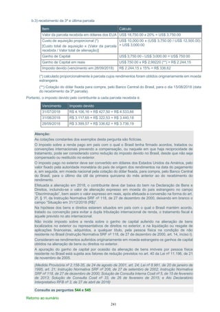 241
b.3) recebimento da 3ª e última parcela
Item Cálculo
Valor da parcela recebida em dólares dos EUA US$ 18,750.00 x 20% = US$ 3,750.00
Custo de aquisição proporcional (*)
[Custo total de aquisição x (Valor da parcela
recebida / Valor total de alienação)]
US$ 10,000.00 x (US$ 3,750.00 / US$ 12,500.00)
= US$ 3,000.00
Ganho de Capital US$ 3,750.00 - US$ 3,000.00 = US$ 750.00
Ganho de Capital em reais US$ 750.00 x R$ 2,99220 (**) = R$ 2.244,15
Imposto devido (vencimento em 28/09/2018) R$ 2.244,15 x 15% = R$ 336,62
(*) calculado proporcionalmente à parcela cujos rendimentos foram obtidos originariamente em moeda
estrangeira.
(**) Cotação do dólar fixada para compra, pelo Banco Central do Brasil, para o dia 15/08/2018 (data
do recebimento da 3ª parcela).
Portanto, o imposto devido pelo contribuinte a cada parcela recebida é:
Vencimento Imposto devido
31/07/2018 R$ 4.106,16 + R$ 427,50 = R$ 4.533,66
31/08/2018 R$ 3.117,65 + R$ 322,53 = R$ 3.440,18
28/09/2018 R$ 3.399,57 + R$ 336,62 = R$ 3.736,19
Atenção:
As cotações constantes dos exemplos desta pergunta são fictícias.
O imposto sobre a renda pago em país com o qual o Brasil tenha firmado acordos, tratados ou
convenções internacionais prevendo a compensação, ou naquele em que haja reciprocidade de
tratamento, pode ser considerado como redução do imposto devido no Brasil, desde que não seja
compensado ou restituído no exterior.
O imposto pago no exterior deve ser convertido em dólares dos Estados Unidos da América, pelo
valor fixado pela autoridade monetária do país de origem dos rendimentos na data do pagamento
e, em seguida, em moeda nacional pela cotação do dólar fixada, para compra, pelo Banco Central
do Brasil, para o último dia útil da primeira quinzena do mês anterior ao do recebimento do
rendimento.
Efetuada a alienação em 2018, o contribuinte deve dar baixa do bem na Declaração de Bens e
Direitos, incluindo-se o valor de alienação expresso em moeda do país estrangeiro no campo
“Discriminação”, bem assim o valor expresso em reais, após efetuada a conversão na forma do art.
2º, § 1º, da Instrução Normativa SRF nº 118, de 27 de dezembro de 2000, deixando em branco o
campo “Situação em 31/12/2018 (R$)”.
Na hipótese dos bens e direitos estarem situados em país com o qual o Brasil mantém acordo,
tratado ou convenção para evitar a dupla tributação internacional de renda, o tratamento fiscal é
aquele previsto no ato internacional.
Não incide imposto sobre a renda sobre o ganho de capital auferido na alienação de bens
localizados no exterior ou representativos de direitos no exterior, e na liquidação ou resgate de
aplicações financeiras, adquiridos, a qualquer título, pela pessoa física na condição de não
residente no Brasil (Instrução Normativa SRF nº 118, de 27 de dezembro de 2000, art. 14, inciso I).
Consideram-se rendimentos auferidos originariamente em moeda estrangeira os ganhos de capital
obtidos na alienação de bens ou direitos no exterior.
A apuração do ganho de capital por ocasião da alienação de bens imóveis por pessoa física
residente no Brasil está sujeita aos fatores de redução previstos no art. 40 da Lei nº 11.196, de 21
de novembro de 2005.
(Medida Provisória nº 2.158-35, de 24 de agosto de 2001, art. 24; Lei nº 8.981, de 20 de janeiro de
1995, art. 21; Instrução Normativa SRF nº 208, de 27 de setembro de 2002; Instrução Normativa
SRF nº 118, de 27 de dezembro de 2000; Solução de Consulta Interna Cosit nº 5, de 15 de fevereiro
de 2013; Solução de Consulta Cosit nº 33, de 26 de fevereiro de 2015; e Ato Declaratório
Interpretativo RFB nº 3, de 27 de abril de 2016)
Consulte as perguntas 544 e 545
Retorno ao sumário
 