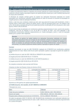 242
CONTA REMUNERADA NO EXTERIOR
603 — Qual é o tratamento tributário dos juros recebidos em conta remunerada no exterior?
O crédito de rendimentos relativos a depósito remunerado realizado em moeda estrangeira, por pessoa física
residente no Brasil, implica a apuração de ganho de capital tributável, desde que o valor creditado seja passível
de saque pelo beneficiário.
A tributação da variação cambial (ganho de capital) nas aplicações financeiras realizadas em moeda
estrangeira com rendimentos auferidos originariamente em reais só ocorrerá no momento da liquidação ou
resgate (parcial ou total) da aplicação financeira.
Sobre o valor dos juros creditados, desde que este valor seja passível de saque pelo beneficiário, incide o
imposto sobre a renda sobre o ganho de capital, sendo o custo de aquisição igual a zero. Em relação a tais
juros, não se aplica a isenção dos ganhos de capital decorrentes da alienação de bens de pequeno valor (valor
igual ou inferior a R$ 35.000,00).
Os juros decorrentes da aplicação com rendimentos auferidos originariamente em reais, quando não sacados,
configuram, para fins do disposto no art. 24 da MP nº 2.158-35, de 2001, uma nova aplicação e são
considerados rendimentos auferidos originariamente em moeda estrangeira, sendo o custo de aquisição
destes juros o próprio valor reaplicado.
Atenção:
São isentos os ganhos de capital relativos às aplicações financeiras realizadas em moeda
estrangeira pela pessoa física na condição de não residente no Brasil correspondentes ao primeiro
crédito de rendimentos ocorrido a partir da data da caracterização da condição de residente no
Brasil, na hipótese de aplicação financeira realizada por tempo indeterminado, inclusive depósito
remunerado. Os créditos posteriores estarão sujeitos à apuração do ganho de capital.
Exemplo:
Depósito remunerado no valor de US$ 100,000.00, realizado em 01/06/2018 com rendimentos auferidos
originariamente em reais. Nesta conta houve quatro operações sujeitas à apuração do ganho de capital em
2018:
a) créditos de juros no valor de US$ 1,000.00 em 29/06/2018 (não sacados);
b) resgate parcial de US$ 50,000.00 em 17/10/2018;
c) créditos de juros no valor de US$ 600.00 em 20/12/2018 (sacados); e
d) resgate parcial de US$ 30.000,00 em 28/12/2018.
As cotações constantes neste exemplo são fictícias.
Cotações do dólar dos Estados Unidos da América (EUA):
DATA COTAÇÃO DE COMPRA COTAÇÃO DE VENDA
01/06/2018 2,42 2,50
29/06/2018 2,80 2,88
17/10/2018 2,00 2,03
20/12/2018 2,10 2,18
28/12/2018 2,30 2,38
Apuramos os três ganhos de capital separadamente
a) Crédito de juros, não sacados, de U$ 1,000.00 em 29/06/2018
Tributação dos Juros
Item Cálculo
Valor dos juros creditados US$ 1,000.00 x 2,80 = R$ 2.800,00
Ganho de Capital R$ 2.800,00 – R$ 0,00 = R$ 2.800,00
Imposto sobre a Renda (vencimento em 31/07/2018) 0,15 x 2.800,00 = R$ 420,00
Do saldo da aplicação (US$ 101,000.00), US$ 100.000,00 são considerados como aplicação realizada com
rendimentos auferidos originariamente em reais e US$ 1,000.00 como rendimentos auferidos originariamente
em moeda estrangeira.
 