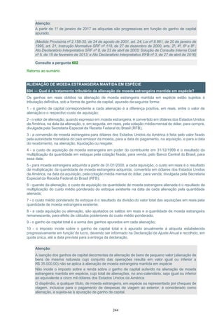 244
Atenção:
A partir de 1º de janeiro de 2017 as alíquotas são progressivas em função do ganho de capital
apurado.
(Medida Provisória nº 2.158-35, de 24 de agosto de 2001, art. 24; Lei nº 8.981, de 20 de janeiro de
1995, art. 21; Instrução Normativa SRF nº 118, de 27 de dezembro de 2000, arts. 2º, 4º, 6º e 8º ;
Ato Declaratório Interpretativo SRF nº 8, de 23 de abril de 2003; Solução de Consulta Interna Cosit
nº 5, de 15 de fevereiro de 2013; e Ato Declaratório Interpretativo RFB nº 3, de 27 de abril de 2016)
Consulte a pergunta 602
Retorno ao sumário
ALIENAÇÃO DE MOEDA ESTRANGEIRA MANTIDA EM ESPÉCIE
604 — Qual é o tratamento tributário da alienação de moeda estrangeira mantida em espécie?
Os ganhos em reais obtidos na alienação de moeda estrangeira mantida em espécie estão sujeitos à
tributação definitiva, sob a forma de ganho de capital, apurado da seguinte forma:
1 - o ganho de capital correspondente a cada alienação é a diferença positiva, em reais, entre o valor de
alienação e o respectivo custo de aquisição;
2 - o valor de alienação, quando expresso em moeda estrangeira, é convertido em dólares dos Estados Unidos
da América, na data da alienação, e, em seguida, em reais, pela cotação média mensal do dólar, para compra,
divulgada pela Secretaria Especial da Receita Federal do Brasil (RFB);
3 - a conversão de moeda estrangeira para dólares dos Estados Unidos da América é feita pelo valor fixado
pela autoridade monetária do país emissor da moeda, para a data do pagamento, na aquisição, e para a data
do recebimento, na alienação, liquidação ou resgate;
4 - o custo de aquisição de moeda estrangeira em poder do contribuinte em 31/12/1999 é o resultado da
multiplicação da quantidade em estoque pela cotação fixada, para venda, pelo Banco Central do Brasil, para
essa data;
5 - para moeda estrangeira adquirida a partir de 01/01/2000, a cada aquisição, o custo em reais é o resultado
da multiplicação da quantidade de moeda estrangeira adquirida, convertida em dólares dos Estados Unidos
da América, na data da aquisição, pela cotação média mensal do dólar, para venda, divulgada pela Secretaria
Especial da Receita Federal do Brasil (RFB);
6 - quando da alienação, o custo de aquisição da quantidade de moeda estrangeira alienada é o resultado da
multiplicação do custo médio ponderado do estoque existente na data de cada alienação pela quantidade
alienada;
7 - o custo médio ponderado do estoque é o resultado da divisão do valor total das aquisições em reais pela
quantidade de moeda estrangeira existente;
8 - a cada aquisição ou alienação, são ajustados os saldos em reais e a quantidade de moeda estrangeira
remanescente, para efeito de cálculos posteriores do custo médio ponderado;
9 - o ganho de capital total é a soma dos ganhos apurados em cada alienação;
10 - o imposto incide sobre o ganho de capital total e é apurado anualmente à alíquota estabelecida
progressivamente em função do lucro, devendo ser informado na Declaração de Ajuste Anual e recolhido, em
quota única, até a data prevista para a entrega da declaração.
Atenção:
A isenção dos ganhos de capital decorrentes da alienação de bens de pequeno valor (alienação de
bens de mesma natureza cujo conjunto das operações resulta em valor igual ou inferior a
R$ 35.000,00) não se aplica à alienação de moeda estrangeira mantida em espécie
Não incide o imposto sobre a renda sobre o ganho de capital auferido na alienação de moeda
estrangeira mantida em espécie, cujo total de alienações, no ano-calendário, seja igual ou inferior
ao equivalente a cinco mil dólares dos Estados Unidos da América.
O dispêndio, a qualquer título, de moeda estrangeira, em espécie ou representada por cheques de
viagem, inclusive para o pagamento de despesas de viagem ao exterior, é considerado como
alienação, e sujeita-se à apuração de ganho de capital.
 