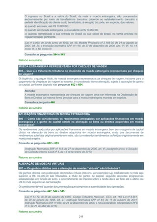 245
O ingresso no Brasil e a saída do Brasil, de reais e moeda estrangeira, são processados
exclusivamente por meio de transferência bancária, cabendo ao estabelecimento bancário a
perfeita identificação do cliente ou do beneficiário, à exceção do porte, em espécie, dos valores:
a) quando em reais, até R$ 10.000,00;
b) quando em moeda estrangeira, o equivalente a R$ 10.000,00;
c) quando comprovada a sua entrada no Brasil ou sua saída do Brasil, na forma prevista na
regulamentação pertinente.
(Lei nº 9.069, de 29 de junho de 1995, art. 65; Medida Provisória nº 2.158-35, de 24 de agosto de
2001, art. 24; e Instrução Normativa SRF nº 118, de 27 de dezembro de 2000, arts. 7º, 9º, 10, 14,
inciso III, e 18, inciso II)
Consulte as perguntas 544 e 545
Retorno ao sumário
MOEDA ESTRANGEIRA REPRESENTADA POR CHEQUES DE VIAGEM
605— Qual é o tratamento tributário do dispêndio de moeda estrangeira representada por cheques
de viagem?
O dispêndio, a qualquer título, de moeda estrangeira representada por cheques de viagem, inclusive para o
pagamento de despesas de viagem ao exterior, é considerado como alienação, sujeita à apuração de ganho
de capital, conforme disposto nas perguntas 602 e 604.
Atenção:
A moeda estrangeira representada por cheques de viagem deve ser informada na Declaração de
Bens e Direitos da mesma forma prevista para a moeda estrangeira mantida em espécie.
Consulte a pergunta 446
Retorno ao sumário
APLICAÇÕES FINANCEIRAS EM MOEDA ESTRANGEIRA
606 — Como são considerados os rendimentos produzidos por aplicações financeiras em moeda
estrangeira e o ganho de capital obtido na alienação de bens ou direitos adquiridos em moeda
estrangeira?
Os rendimentos produzidos por aplicações financeiras em moeda estrangeira, bem como o ganho de capital
obtido na alienação de bens ou direitos adquiridos em moeda estrangeira, ainda que decorrentes de
rendimentos auferidos originariamente em reais, são considerados rendimentos auferidos originariamente em
moeda estrangeira.
Consulte as perguntas 602 e 603
(Instrução Normativa SRF nº 118, de 27 de dezembro de 2000, art. 4º, parágrafo único; e Solução
de Consulta Interna Cosit nº 5, de 15 de fevereiro de 2013)
Retorno ao sumário
ALIENAÇÃO DE MOEDAS VIRTUAIS
607 — Os ganhos obtidos com a alienação de moedas “virtuais” são tributados?
Os ganhos obtidos com a alienação de moedas virtuais (bitcoins, por exemplo) cujo total alienado no mês seja
superior a R$ 35.000,00 são tributados, a título de ganho de capital, segundo alíquotas progressivas
estabelecidas em função do lucro, e o recolhimento do imposto sobre a renda deve ser feito até o último dia
útil do mês seguinte ao da transação.
O contribuinte deverá guardar documentação que comprove a autenticidade das operações.
Consulte as perguntas 447, 544 e 545
(Lei nº 5.172, de 25 de outubro de 1966 - Código Tributário Nacional - CTN, art. 118; Lei nº 8.981,
de 20 de janeiro de 1995, art. 21; Instrução Normativa SRF nº 84, de 11 de outubro de 2001;
Instrução Normativa SRF nº 599, de 28 de dezembro de 2005; e Ato Declaratório Interpretativo RFB
nº 3, de 27 de abril de 2016)
Retorno ao sumário
 