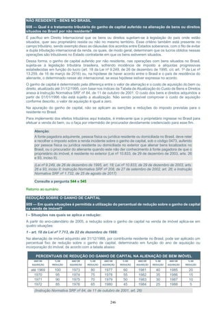 246
NÃO RESIDENTE - BENS NO BRASIL
608 — Qual é o tratamento tributário do ganho de capital auferido na alienação de bens ou direitos
situados no Brasil por não residente?
É pacífico em Direito Internacional que os bens ou direitos sujeitam-se à legislação do país onde estão
situados, quer seu proprietário resida ou não no mesmo território. Esse critério também está presente no
campo tributário, sendo exemplo disso as cláusulas dos acordos entre Estados soberanos, com o fito de evitar
a dupla tributação internacional da renda, os quais, de modo geral, determinam que os lucros obtidos nessas
operações são tributáveis no Estado contratante em que os bens estiverem situados.
Dessa forma, o ganho de capital auferido por não residente, nas operações com bens situados no Brasil,
sujeita-se à legislação tributária brasileira, sofrendo incidência de imposto a alíquotas progressivas
estabelecidas em função do lucro (art. 18 da Lei nº 9.249, de 26 de dezembro de 1995, c/c art. 1º da Lei nº
13.259, de 16 de março de 2016) ou, na hipótese de haver acordo entre o Brasil e o país de residência do
alienante, o determinado nesse ato internacional, se essa hipótese estiver expressa no acordo.
O ganho de capital é determinado pela diferença entre o valor de alienação e o custo de aquisição do bem ou
direito, atualizado até 31/12/1995, com base nos índices da Tabela de Atualização do Custo de Bens e Direitos
anexa à Instrução Normativa SRF nº 84, de 11 de outubro de 2001. O custo dos bens e direitos adquiridos a
partir de 01/01/1996 não está sujeito a atualização. Não sendo possível comprovar o custo de aquisição
conforme descrito, o valor de aquisição é igual a zero.
Na apuração do ganho de capital, não se aplicam as isenções e reduções do imposto previstas para o
residente no Brasil.
Para implemento dos efeitos tributários aqui tratados, é irrelevante que o proprietário ingresse no Brasil para
efetuar a venda do bem, ou o faça por intermédio de procurador devidamente credenciado para esse fim.
Atenção:
A fonte pagadora adquirente, pessoa física ou jurídica residente ou domiciliada no Brasil, deve reter
e recolher o imposto sobre a renda incidente sobre o ganho de capital, sob o código 0473, auferido
por pessoa física ou jurídica residente ou domiciliada no exterior que alienar bens localizados no
Brasil, ou o procurador do alienante quando este não der conhecimento à fonte pagadora de que o
proprietário do imóvel, é residente no exterior (Lei nº 10.833, de 29 de dezembro de 2003, arts. 26
e 93, inciso II).
(Lei nº 9.249, de 26 de dezembro de 1995, art. 18; Lei nº 10.833, de 29 de dezembro de 2003, arts.
26 e 93, inciso II; Instrução Normativa SRF nº 208, de 27 de setembro de 2002, art. 26; e Instrução
Normativa SRF nº 1.732, de 25 de agosto de 2017)
Consulte a pergunta 544 e 545
Retorno ao sumário
REDUÇÃO SOBRE O GANHO DE CAPITAL
609 — Em quais situações é permitida a utilização do percentual de redução sobre o ganho de capital
na venda de imóvel?
I – Situações nas quais se aplica a redução:
A partir do ano-calendário de 2005, a redução sobre o ganho de capital na venda de imóvel aplica-se em
quatro situações:
1 - art. 18 da Lei nº 7.713, de 22 de dezembro de 1988:
Na alienação de imóvel adquirido até 31/12/1988, por contribuinte residente no Brasil, pode ser aplicado um
percentual fixo de redução sobre o ganho de capital, determinado em função do ano de aquisição ou
incorporação do imóvel, de acordo com a tabela abaixo:
PERCENTUAIS DE REDUÇÃO DO GANHO DE CAPITAL NA ALIENAÇÃO DE BEM IMÓVEL
ANO DE
AQUISIÇÃO
% DE
REDUÇÃO
ANO DE
AQUISIÇÃO
% DE
REDUÇÃO
ANO DE
AQUISIÇÃO
% DE
REDUÇÃO
ANO DE
AQUISIÇÃO
% DE
REDUÇÃO
ANO DE
AQUISIÇÃO
% DE
REDUÇÃO
até 1969 100 1973 80 1977 60 1981 40 1985 20
1970 95 1974 75 1978 55 1982 35 1986 15
1971 90 1975 70 1979 50 1983 30 1987 10
1972 85 1976 65 1980 45 1984 25 1988 5
(Instrução Normativa SRF nº 84, de 11 de outubro de 2001, art. 26)
 