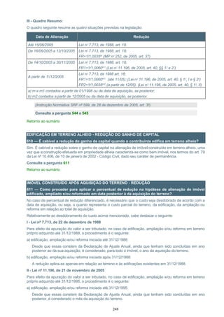 248
III - Quadro Resumo:
O quadro seguinte resume as quatro situações previstas na legislação:
Data de Alienação Redução
Até 15/06/2005 Lei nº 7.713, de 1988, art. 18.
De 16/06/2005 a 13/10/2005 Lei nº 7.713, de 1988, art. 18;
FR=1/1,0035m (MP nº 252, de 2005, art. 37)
De 14/10/2005 a 30/11/2005 Lei nº 7.713, de 1988, art. 18;
FR1=1/1,0060m1 (Lei nº 11.196, de 2005, art. 40, §§ 1º e 2º)
A partir de 1º/12/2005
Lei nº 7.713, de 1988 art. 18;
FR1=1/1,0060m1 (até 11/05); (Lei nº 11.196, de 2005, art. 40, § 1º, I e § 2º)
FR2=1/1,0035m2 (a partir de 12/05). (Lei nº 11.196, de 2005, art. 40, § 1º, II)
a) m e m1 contados a partir de 01/1996 ou da data de aquisição, se posterior;
b) m2 contados a partir de 12/2005 ou da data de aquisição, se posterior.
(Instrução Normativa SRF nº 599, de 28 de dezembro de 2005, art. 3º)
Consulte a pergunta 544 e 545
Retorno ao sumário
EDIFICAÇÃO EM TERRENO ALHEIO - REDUÇÃO DO GANHO DE CAPITAL
610 — É cabível a redução do ganho de capital quando o contribuinte edifica em terreno alheio?
Sim. É cabível a redução sobre o ganho de capital na alienação de imóvel construído em terreno alheio, uma
vez que a construção efetuada em propriedade alheia caracteriza-se como bem imóvel, nos termos do art. 79
da Lei nº 10.406, de 10 de janeiro de 2002 - Código Civil, dado seu caráter de permanência.
Consulte a pergunta 611
Retorno ao sumário
IMÓVEL CONSTRUÍDO APÓS AQUISIÇÃO DO TERRENO - REDUÇÃO
611 — Como proceder para aplicar o percentual de redução na hipótese de alienação de imóvel
edificado, ampliado e/ou reformado em data posterior à da aquisição do terreno?
No caso de percentual de redução diferenciado, é necessário que o custo seja desdobrado de acordo com a
data de aquisição, ou seja, o quanto representa o custo parcial do terreno, da edificação, da ampliação ou
reforma em relação ao total de aquisição.
Relativamente ao desdobramento do custo acima mencionado, cabe destacar o seguinte:
I - Lei nº 7.713, de 22 de dezembro de 1988
Para efeito da apuração do valor a ser tributado, no caso de edificação, ampliação e/ou reforma em terreno
próprio adquirido até 31/12/1988, o procedimento é o seguinte:
a) edificação, ampliação e/ou reforma iniciada até 31/12/1988:
Desde que essas constem da Declaração de Ajuste Anual, ainda que tenham sido concluídas em ano
posterior ao da sua aquisição, é considerado, para todo o imóvel, o ano da aquisição do terreno.
b) edificação, ampliação e/ou reforma iniciada após 31/12/1988:
A redução aplica-se apenas em relação ao terreno e às edificações existentes em 31/12/1988.
II - Lei nº 11.196, de 21 de novembro de 2005
Para efeito da apuração do valor a ser tributado, no caso de edificação, ampliação e/ou reforma em terreno
próprio adquirido até 31/12/1995, o procedimento é o seguinte:
a) edificação, ampliação e/ou reforma iniciada até 31/12/1995:
Desde que essas constem da Declaração de Ajuste Anual, ainda que tenham sido concluídas em ano
posterior, é considerado o mês da aquisição do terreno.
 