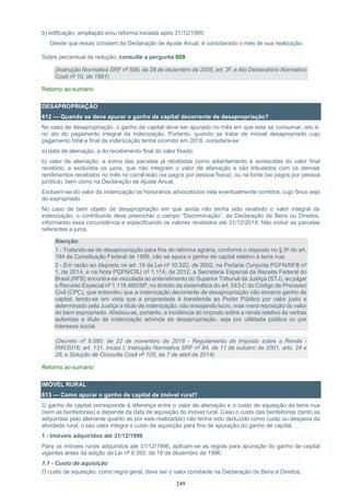 249
b) edificação, ampliação e/ou reforma iniciada após 31/12/1995:
Desde que essas constem da Declaração de Ajuste Anual, é considerado o mês de sua realização.
Sobre percentual de redução, consulte a pergunta 609
(Instrução Normativa SRF nº 599, de 28 de dezembro de 2005, art. 3º, e Ato Declaratório Normativo
Cosit nº 10, de 1991)
Retorno ao sumário
DESAPROPRIAÇÃO
612 — Quando se deve apurar o ganho de capital decorrente de desapropriação?
No caso de desapropriação, o ganho de capital deve ser apurado no mês em que esta se consumar, isto é,
no ato do pagamento integral da indenização. Portanto, quando se tratar de imóvel desapropriado cujo
pagamento total e final da indenização tenha ocorrido em 2018, considera-se:
a) data de alienação, a do recebimento final do valor fixado;
b) valor de alienação, a soma das parcelas já recebidas como adiantamento e acrescidas do valor final
recebido, e excluídos os juros, que não integram o valor de alienação e são tributados com os demais
rendimentos recebidos no mês no carnê-leão (se pagos por pessoa física), ou na fonte (se pagos por pessoa
jurídica), bem como na Declaração de Ajuste Anual.
Excluem-se do valor da indenização os honorários advocatícios nela eventualmente contidos, cujo ônus seja
do expropriado.
No caso de bem objeto de desapropriação em que ainda não tenha sido recebido o valor integral da
indenização, o contribuinte deve preencher o campo “Discriminação”, da Declaração de Bens ou Direitos,
informando essa circunstância e especificando os valores recebidos até 31/12/2018. Não incluir as parcelas
referentes a juros.
Atenção:
1 - Tratando-se de desapropriação para fins de reforma agrária, conforme o disposto no § 5º do art.
184 da Constituição Federal de 1988, não se apura o ganho de capital relativo à terra nua;
2 - Em razão ao disposto no art. 19 da Lei nº 10.522, de 2002, na Portaria Conjunta PGFN/RFB nº
1, de 2014, e na Nota PGFN/CRJ nº 1.114, de 2012, a Secretaria Especial da Receita Federal do
Brasil (RFB) encontra-se vinculada ao entendimento do Superior Tribunal de Justiça (STJ), ao julgar
o Recurso Especial nº 1.116.460/SP, no âmbito da sistemática do art. 543-C do Código de Processo
Civil (CPC), que entendeu que a indenização decorrente de desapropriação não encerra ganho de
capital, tendo-se em vista que a propriedade é transferida ao Poder Público por valor justo e
determinado pela Justiça a título de indenização, não ensejando lucro, mas mera reposição do valor
do bem expropriado. Afastou-se, portanto, a incidência do imposto sobre a renda relativo às verbas
auferidas a título de indenização advinda de desapropriação, seja por utilidade pública ou por
interesse social.
(Decreto nº 9.580, de 22 de novembro de 2018 - Regulamento do Imposto sobre a Renda -
RIR/2018, art. 131, inciso I; Instrução Normativa SRF nº 84, de 11 de outubro de 2001, arts. 24 e
28; e Solução de Consulta Cosit nº 105, de 7 de abril de 2014)
Retorno ao sumário
IMÓVEL RURAL
613 — Como apurar o ganho de capital de imóvel rural?
O ganho de capital corresponde à diferença entre o valor de alienação e o custo de aquisição da terra nua
(sem as benfeitorias) e depende da data de aquisição do imóvel rural. Caso o custo das benfeitorias (tanto as
adquiridas pelo alienante quanto as por este realizadas) não tenha sido deduzido como custo ou despesa da
atividade rural, o seu valor integra o custo de aquisição para fins de apuração do ganho de capital.
1 - Imóveis adquiridos até 31/12/1996
Para os imóveis rurais adquiridos até 31/12/1996, aplicam-se as regras para apuração do ganho de capital
vigentes antes da edição da Lei nº 9.393, de 19 de dezembro de 1996.
1.1 - Custo de aquisição
O custo de aquisição, como regra geral, deve ser o valor constante na Declaração de Bens e Direitos.
 