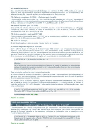 250
1.2 - Falta de declaração
Caso o contribuinte não tenha apresentado declaração nos exercícios de 1992 a 1996, o cálculo do custo de
aquisição deve seguir orientação específica, dependente da obrigatoriedade ou não da apresentação das
referidas declarações, conforme regras que constam na pergunta abaixo indicada.
1.3 - Valor de mercado em 31/12/1991 inferior ao custo corrigido
Tratando-se de imóvel adquirido até 1991, cujo valor de mercado declarado em 31/12/1991, for inferior ao
custo corrigido, o contribuinte pode atualizar o custo de aquisição, utilizando a Tabela de Atualização do Custo
de Bens e Direitos da Instrução Normativa SRF nº 84, de 11 de outubro de 2001.
1.4 - Imóvel adquirido após 31/12/1991
Se o contribuinte adquiriu imóvel rural após 31/12/1991, o custo é o valor da escritura (isto é, o valor pago)
corrigido até 31/12/1995, utilizando a Tabela de Atualização do Custo de Bens e Direitos da Instrução
Normativa SRF nº 84, de 11 de outubro de 2001.
1.5 - Imóvel adquirido a partir de 01/01/1996
Tratando-se de imóvel adquirido após 31/12/1995, não se atribui correção monetária ao seu custo, conforme
a Lei nº 9.249, de 26 de dezembro de 1995, art. 17.
1.6 - Valor de alienação
O valor de alienação, em todos os casos, é o valor efetivo da transação.
2 - Imóveis adquiridos a partir de 01/01/1997
Com o advento da Lei nº 9.393, de 19 de dezembro de 1996, passam a ser considerados como custo de
aquisição e valor de alienação do imóvel rural, o Valor da Terra Nua (VTN), declarado no Documento de
Informação e Apuração do ITR (Diat), respectivamente nos anos da ocorrência de sua aquisição e de sua
alienação. Caso não tenham sido entregues os Diat relativos aos anos de aquisição ou alienação, ou ambos,
deve-se proceder ao cálculo do ganho de capital com base nos valores reais da transação.
(Lei nº 9.393, de 19 de dezembro de 1996, art. 19)
Atenção:
Se as benfeitorias tiverem sido deduzidas como despesa de custeio na apuração da determinação
da base de cálculo do imposto da atividade rural, o valor de alienação referente a elas será tributado
como receita da atividade rural.
Caso o custo das benfeitorias integre o custo de aquisição:
a) inexistindo VTN de aquisição ou alienação, o ganho de capital é a diferença entre o valor total recebido na
alienação (terra nua mais benfeitorias) e o custo de aquisição, representado pela soma do custo de aquisição
da terra nua às despesas com benfeitorias;
b) existindo VTN de aquisição e alienação, o ganho de capital é determinado pela diferença entre o VTN do
ano de alienação somado ao valor recebido pelas benfeitorias menos o VTN do ano de aquisição somado ao
custo das benfeitorias {GC = VTN alienação + valor recebido pelas benfeitorias - (VTN aquisição + valor pago
pelas benfeitorias)}.
(Lei nº 5.172, de 25 de outubro de 1966, art. 29; Lei nº 9.393, de 1996, art. 1º, § 2º; e Instrução
Normativa SRF nº 84, de 11 de outubro de 2001, arts. 9º e 10)
Consulte as perguntas 544 e 545
Retorno ao sumário
TERRA NUA - GANHO DE CAPITAL
614 — O que se considera terra nua para fins de apuração do ganho de capital?
Considera-se terra nua o imóvel rural, por natureza, que compreende o solo com sua superfície e respectiva
floresta nativa, despojado das construções, instalações e melhoramentos, das culturas permanentes, das
árvores de florestas plantadas e das pastagens cultivadas ou melhoradas, que se classificam como
investimentos (benfeitorias).
(Lei nº 8.023, de 12 de abril de 1990, art. 4º, § 3º; Decreto nº 9.580, de 22 de novembro de 2018 -
Regulamento do Imposto sobre a Renda - RIR/2018, art. 55; e Instrução Normativa SRF nº 83, de
11 de outubro de 2001, art. 9º, § 1º)
Retorno ao sumário
 