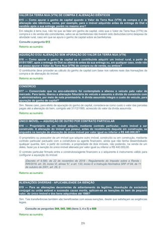 251
VALOR DA TERRA NUA (VTN) DE COMPRA E ALIENAÇÃO IDÊNTICOS
615 — Como apurar o ganho de capital quando o Valor da Terra Nua (VTN) de compra e o de
alienação são idênticos, como, por exemplo, para o imóvel adquirido antes da entrega do Diat e
vendido após a sua entrega, porém no mesmo ano?
Em relação à terra nua, não há que se falar em ganho de capital, visto que o Valor da Terra Nua (VTN) de
compra e o de venda são coincidentes, salvo se as benfeitorias não tiverem sido deduzidas como despesa de
atividade rural, caso em que se apura o ganho de capital sobre as benfeitorias.
Consulte a pergunta 613
Retorno ao sumário
AQUISIÇÃO E/OU ALIENAÇÃO SEM APURAÇÃO DO VALOR DA TERRA NUA (VTN)
616 — Como apurar o ganho de capital se o contribuinte adquirir um imóvel rural, a partir de
01/01/1997, após a entrega do Diat ou aliená-lo antes da sua entrega ou, em qualquer caso, onde não
se possa apurar o Valor da Terra Nua (VTN) de compra ou de venda, ou ambos?
O contribuinte deve proceder ao cálculo do ganho de capital com base nos valores reais das transações de
compra e de alienação do imóvel.
Retorno ao sumário
CONSÓRCIO
617 — Consorciado que no ano-calendário foi contemplado e alienou o veículo pelo valor de
mercado. Para tanto, liberou a alienação fiduciária do veículo e assumiu a dívida do consórcio com
a administradora, por meio de nota promissória. A dívida assumida integra o custo do veículo, para
apuração do ganho de capital?
Sim. Nesse caso, para efeito de apuração do ganho de capital, considera-se como custo o valor das parcelas
pagas até a alienação do bem, corrigido até 31/12/1995, acrescido do valor da dívida assumida.
Retorno ao sumário
ÚNICO IMÓVEL — AQUISIÇÃO DE OUTRO POR CONTRATO PARTICULAR
618 — Proprietário de um imóvel adquire, mediante contrato particular, outro imóvel a ser
construído. A alienação do imóvel que possui, antes do recebimento daquele em construção, se
enquadra na isenção de alienação de único imóvel por valor igual ou inferior a R$ 440.000,00?
O proprietário ou possuidor de um imóvel que adquire outro imóvel, construído ou em construção, mediante
contrato particular pactuado com a construtora ou agente financeiro, ainda que não tenha desembolsado
qualquer quantia, tem, a partir do contrato, a propriedade de dois imóveis, não podendo, na venda de um
deles, fazer jus à isenção do único imóvel alienado por valor igual ou inferior a R$ 440.000,00.
O contrato particular firmado entre a construtora/agente financeiro e o adquirente é instrumento válido para
configurar a aquisição do imóvel.
(Decreto nº 9.580, de 22 de novembro de 2018 - Regulamento do Imposto sobre a Renda -
RIR/2018, art. 35, inciso VI, alínea “b”, e art. 133, inciso II; e Instrução Normativa SRF nº 84, de 11
de outubro de 2001, art. 29, I)
Retorno ao sumário
ALIENAÇÕES DIVERSAS - APLICABILIDADE DA ISENÇÃO
619 — Para as alienações decorrentes de adiantamento da legítima, dissolução da sociedade
conjugal ou união estável e sucessão causa mortis, aplicam-se as isenções do bem de pequeno
valor, do único imóvel e dos bens adquiridos até 1988?
Sim. Tais transferências também são beneficiadas com essas isenções, desde que satisfaçam as exigências
legais.
Consulte as perguntas 544, 545, 546 (itens 3, 4 e 5) e 609
Retorno ao sumário
 