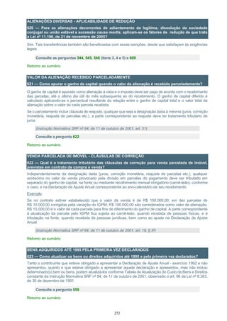 252
ALIENAÇÕES DIVERSAS - APLICABILIDADE DE REDUÇÃO
620 — Para as alienações decorrentes de adiantamento da legítima, dissolução da sociedade
conjugal ou união estável e sucessão causa mortis, aplicam-se os fatores de redução de que trata
a Lei nº 11.196, de 21 de novembro de 2005?
Sim. Tais transferências também são beneficiadas com essas isenções, desde que satisfaçam às exigências
legais.
Consulte as perguntas 544, 545, 546 (itens 3, 4 e 5) e 609
Retorno ao sumário
VALOR DA ALIENAÇÃO RECEBIDO PARCELADAMENTE
621 — Como apurar o ganho de capital quando o valor da alienação é recebido parceladamente?
O ganho de capital é apurado como alienação à vista e o imposto deve ser pago de acordo com o recebimento
das parcelas, até o último dia útil do mês subsequente ao do recebimento. O ganho de capital diferido é
calculado aplicando-se o percentual resultante da relação entre o ganho de capital total e o valor total da
alienação sobre o valor de cada parcela recebida.
Se o parcelamento incluir cláusula de reajuste, qualquer que seja a designação dada à mesma (juros, correção
monetária, reajuste de parcelas etc.), a parte correspondente ao reajuste deve ter tratamento tributário de
juros.
(Instrução Normativa SRF nº 84, de 11 de outubro de 2001, art. 31)
Consulte a pergunta 622
Retorno ao sumário
VENDA PARCELADA DE IMÓVEL - CLÁUSULAS DE CORREÇÃO
622 — Qual é o tratamento tributário das cláusulas de correção para venda parcelada de imóvel,
previstas em contrato de compra e venda?
Independentemente da designação dada (juros, correção monetária, reajuste de parcelas etc.), qualquer
acréscimo no valor da venda provocado pela divisão em parcelas do pagamento deve ser tributado em
separado do ganho de capital, na fonte ou mediante recolhimento mensal obrigatório (carnê-leão), conforme
o caso, e na Declaração de Ajuste Anual correspondente ao ano-calendário de seu recebimento.
Exemplo:
Se no contrato estiver estabelecido que o valor da venda é de R$ 100.000,00, em dez parcelas de
R$ 10.000,00 corrigidas pela variação do IGPM; R$ 100.000,00 são considerados como valor de alienação,
R$ 10.000,00 é o valor de cada parcela para fins de diferimento do ganho de capital. A parte correspondente
à atualização da parcela pelo IGPM fica sujeita ao carnê-leão, quando recebida de pessoas físicas, e à
tributação na fonte, quando recebida de pessoas jurídicas, bem como ao ajuste na Declaração de Ajuste
Anual.
(Instrução Normativa SRF nº 84, de 11 de outubro de 2001, art. 19, § 3º)
Retorno ao sumário
BENS ADQUIRIDOS ATÉ 1995 PELA PRIMEIRA VEZ DECLARADOS
623 — Como atualizar os bens ou direitos adquiridos até 1995 e pela primeira vez declarados?
Tanto o contribuinte que esteve obrigado a apresentar a Declaração de Ajuste Anual - exercício 1992 e não
apresentou, quanto o que esteve obrigado a apresentar aquela declaração e apresentou, mas não incluiu
determinado(s) bem ou bens, podem atualizá-los conforme Tabela de Atualização do Custo de Bens e Direitos
constante da Instrução Normativa SRF nº 84, de 11 de outubro de 2001, observado o art. 96 da Lei nº 8.383,
de 30 de dezembro de 1991.
Consulte a pergunta 559
Retorno ao sumário
 