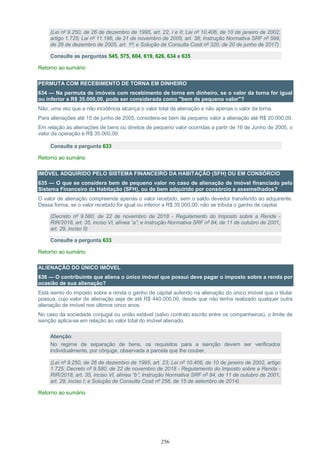 256
(Lei nº 9.250, de 26 de dezembro de 1995, art. 22, I e II; Lei nº 10.406, de 10 de janeiro de 2002,
artigo 1.725; Lei nº 11.196, de 21 de novembro de 2005, art. 38; Instrução Normativa SRF nº 599,
de 28 de dezembro de 2005, art. 1º; e Solução de Consulta Cosit nº 320, de 20 de junho de 2017)
Consulte as perguntas 545, 575, 604, 619, 626, 634 e 635
Retorno ao sumário
PERMUTA COM RECEBIMENTO DE TORNA EM DINHEIRO
634 — Na permuta de imóveis com recebimento de torna em dinheiro, se o valor da torna for igual
ou inferior a R$ 35.000,00, pode ser considerada como "bem de pequeno valor"?
Não, uma vez que a não incidência alcança o valor total da alienação e não apenas o valor da torna.
Para alienações até 15 de junho de 2005, considera-se bem de pequeno valor a alienação até R$ 20.000,00.
Em relação às alienações de bens ou direitos de pequeno valor ocorridas a partir de 16 de Junho de 2005, o
valor da operação é R$ 35.000,00.
Consulte a pergunta 633
Retorno ao sumário
IMÓVEL ADQUIRIDO PELO SISTEMA FINANCEIRO DA HABITAÇÃO (SFH) OU EM CONSÓRCIO
635 — O que se considera bem de pequeno valor no caso de alienação de imóvel financiado pelo
Sistema Financeiro da Habitação (SFH), ou de bem adquirido por consórcio e assemelhados?
O valor de alienação compreende apenas o valor recebido, sem o saldo devedor transferido ao adquirente.
Dessa forma, se o valor recebido for igual ou inferior a R$ 35.000,00, não se tributa o ganho de capital.
(Decreto nº 9.580, de 22 de novembro de 2018 - Regulamento do Imposto sobre a Renda -
RIR/2018, art. 35, inciso VI, alínea “a”; e Instrução Normativa SRF nº 84, de 11 de outubro de 2001,
art. 29, inciso II)
Consulte a pergunta 633
Retorno ao sumário
ALIENAÇÃO DO ÚNICO IMÓVEL
636 — O contribuinte que aliena o único imóvel que possui deve pagar o imposto sobre a renda por
ocasião de sua alienação?
Está isento do imposto sobre a renda o ganho de capital auferido na alienação do único imóvel que o titular
possua, cujo valor de alienação seja de até R$ 440.000,00, desde que não tenha realizado qualquer outra
alienação de imóvel nos últimos cinco anos.
No caso da sociedade conjugal ou união estável (salvo contrato escrito entre os companheiros), o limite de
isenção aplica-se em relação ao valor total do imóvel alienado.
Atenção:
No regime de separação de bens, os requisitos para a isenção devem ser verificados
individualmente, por cônjuge, observada a parcela que lhe couber.
(Lei nº 9.250, de 26 de dezembro de 1995, art. 23; Lei nº 10.406, de 10 de janeiro de 2002, artigo
1.725; Decreto nº 9.580, de 22 de novembro de 2018 - Regulamento do Imposto sobre a Renda -
RIR/2018, art. 35, inciso VI, alínea “b”; Instrução Normativa SRF nº 84, de 11 de outubro de 2001,
art. 29, inciso I; e Solução de Consulta Cosit nº 256, de 15 de setembro de 2014)
Retorno ao sumário
 