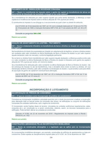 258
PAGAMENTO DO IR - DISSOLUÇÃO SOCIEDADE CONJUGAL
641 — Quem é o contribuinte do imposto sobre o ganho de capital na transferência de ativos em
decorrência de dissolução da sociedade conjugal ou da união estável?
Se a transferência for efetuada por valor superior àquele que vinha sendo declarado, a diferença a maior
sujeita-se à incidência de imposto sobre a renda à alíquota de 15% (quinze por cento).
O contribuinte do imposto é o ex-cônjuge ou o ex-convivente ao qual o bem ou direito for atribuído.
(Lei nº 9.532, de 10 de dezembro de 1997, art. 23, com a redação dada pelo art. 10 da Lei nº 9.779,
de 19 de janeiro de 1999; e Instrução Normativa SRF nº 84, de 11 de outubro de 2001, art. 30, § 3º,
V)
Consulte as perguntas 544 e 545
Retorno ao sumário
DOAÇÃO EM ADIANTAMENTO DA LEGÍTIMA - TRATAMENTO
642 — Qual é o tratamento tributário na transferência de bens e direitos na doação em adiantamento
da legítima?
Na transferência do direito de propriedade por doação em adiantamento de legítima, os bens e direitos podem
ser avaliados pelo valor constante na última Declaração de Bens e Direitos do doador ou por valor superior
àquele declarado (valor de mercado), conforme legislação pertinente.
Se os bens ou direitos forem transferidos por valor superior àquele declarado, a diferença positiva entre este
e o valor constante na última Declaração de Bens e Direitos do doador é tributada como ganho de capital à
alíquota de 15% (quinze por cento), em nome do doador.
Se a transferência for efetuada pelo valor constante na última Declaração de Bens e Direitos do doador, não
há cobrança de imposto no ato da transferência, mas o donatário deve incluir os bens ou direitos, em sua
Declaração de Bens e Direitos, pelo valor constante na declaração do doador, o qual constitui custo para efeito
de apuração de ganho de capital em eventual futura alienação.
(Lei nº 9.532, de 10 de dezembro de 1997, art. 23; e Instrução Normativa SRF nº 84, de 11 de
outubro de 2001, art. 3º, inciso II)
Consulte as perguntas 544 e 545
Retorno ao sumário
INCORPORAÇÃO E LOTEAMENTO
INCORPORAÇÃO DE PRÉDIOS EM CONDOMÍNIO
643 — O que se considera como incorporação de prédios em condomínio?
Considera-se incorporação imobiliária a atividade exercida com o intuito de promover e realizar a construção,
para alienação total ou parcial (antes da conclusão das obras), de edificações ou conjunto de edificações
compostas de unidades autônomas, sob o regime de condomínio.
O incorporador vende frações ideais do terreno, vinculadas às unidades autônomas (apartamentos, salas,
conjuntos etc.), em construção ou a serem construídas, obtendo, assim, os recursos necessários para a
edificação. Pode também alienar as unidades já construídas.
(Decreto nº 9.580, de 22 de novembro de 2018 - Regulamento do Imposto sobre a Renda -
RIR/2018, art. 163)
Retorno ao sumário
CONSTRUÇÕES ABRANGIDAS PELAS INCORPORAÇÕES IMOBILIÁRIAS
644 — Quais as construções abrangidas e a legislação que se aplica para as incorporações
imobiliárias?
As incorporações imobiliárias abrangem, por exemplo, construções de edifícios de apartamentos ou lojas em
condomínio. Estão sujeitas ao disciplinamento imposto pela Lei nº 4.591, de 16 de dezembro de 1964.
 