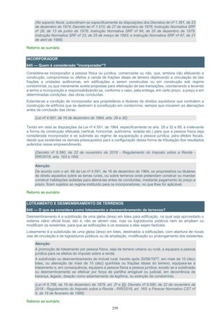 259
(No aspecto fiscal, subordinam-se especificamente às disposições dos Decretos-lei nº 1.381, de 23
de dezembro de 1974; Decreto-lei nº 1.510, de 27 de dezembro de 1976; Instrução Normativa SRF
nº 28, de 13 de junho de 1978; Instrução Normativa SRF nº 84, de 20 de dezembro de 1979;
Instrução Normativa SRF nº 23, de 25 de março de 1983; e Instrução Normativa SRF nº 67, de 21
de abril de 1988)
Retorno ao sumário
INCORPORADOR
645 — Quem é considerado "incorporador"?
Considera-se incorporador a pessoa física ou jurídica, comerciante ou não, que, embora não efetuando a
construção, compromisse ou efetive a venda de frações ideais de terreno objetivando a vinculação de tais
frações a unidades autônomas, em edificações a serem construídas ou em construção sob regime
condominial, ou que meramente aceita propostas para efetivação de tais transações, coordenando e levando
a termo a incorporação e responsabilizando-se, conforme o caso, pela entrega, em certo prazo, a preço e em
determinadas condições, das obras concluídas.
Estende-se a condição de incorporador aos proprietários e titulares de direitos aquisitivos que contratem a
construção de edifícios que se destinem à constituição em condomínio, sempre que iniciarem as alienações
antes da conclusão das obras.
(Lei nº 4.591, de 16 de dezembro de 1964, arts. 29 e 30)
Tendo em vista as disposições da Lei nº 4.591, de 1964, especificamente os arts. 29 a 32 e 68, é irrelevante
a forma da construção efetuada (vertical, horizontal, autônoma, isolada etc.) para que a pessoa física seja
considerada incorporador e se submeta ao regime de equiparação a pessoa jurídica, para efeitos fiscais,
desde que existentes os demais pressupostos para a configuração dessa forma de tributação dos resultados
auferidos nesse empreendimento.
(Decreto nº 9.580, de 22 de novembro de 2018 - Regulamento do Imposto sobre a Renda -
RIR/2018, arts. 163 e 164)
Atenção:
De acordo com o art. 68 da Lei nº 4.591, de 16 de dezembro de 1964, os proprietários ou titulares
de direito aquisitivo sobre as terras rurais, ou sobre terrenos onde pretendam construir ou mandar
construir habitações isoladas para aliená-las antes de concluídas, mediante pagamento do preço a
prazo, ficam sujeitos ao regime instituído para os incorporadores, no que lhes for aplicável.
Retorno ao sumário
LOTEAMENTO E DESMEMBRAMENTO DE TERRENOS
646 — O que se considera como loteamento e desmembramento de terrenos?
Desmembramento é a subdivisão de uma gleba (área) em lotes para edificação, na qual seja aproveitado o
sistema viário oficial local, isto é, não se abrem vias, ruas ou logradouros públicos nem se ampliam ou
modificam os existentes, para que as edificações e os acessos a elas sejam factíveis.
Loteamento é a subdivisão de uma gleba (área) em lotes, destinados a edificações, com abertura de novas
vias de circulação e de logradouros públicos ou de ampliação, modificação ou prolongamento dos existentes.
Atenção:
A promoção de loteamento por pessoa física, seja de terreno urbano ou rural, a equipara a pessoa
jurídica para os efeitos do imposto sobre a renda.
A subdivisão ou desmembramento de imóvel rural, havido após 30/06/1977, em mais de 10 (dez)
lotes, ou alienação de mais de 10 (dez) quinhões ou frações ideais do terreno, equipara-se a
loteamento e, em consequência, equipara a pessoa física a pessoa jurídica, exceto se a subdivisão
ou desmembramento se efetivar por força de partilha amigável ou judicial, em decorrência de
herança, legado, doação como adiantamento da legítima, ou extinção de condomínio.
(Lei nº 6.766, de 19 de dezembro de 1979, art. 2º e §§; Decreto nº 9.580, de 22 de novembro de
2018 - Regulamento do Imposto sobre a Renda - RIR/2018, art. 165; e Parecer Normativo CST nº
6, de 19 de fevereiro de 1986)
Retorno ao sumário
 