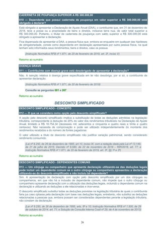 26
CADERNETA DE POUPANÇA SUPERIOR A R$ 300.000,00
010 — Dependente que possui caderneta de poupança em valor superior a R$ 300.000,00 está
obrigado a declarar?
Está obrigado a apresentar a Declaração de Ajuste Anual (DAA), o contribuinte que, em 31 de dezembro de
2018, teve a posse ou a propriedade de bens e direitos, inclusive terra nua, de valor total superior a
R$ 300.000,00. Portanto, o titular de caderneta de poupança com saldo superior a R$ 300.000,00 está
obrigado a apresentar a declaração.
Fica dispensada de apresentar a DAA, a pessoa física que, embora se enquadre em qualquer das hipóteses
de obrigatoriedade, conste como dependente em declaração apresentada por outra pessoa física, na qual
tenham sido informados seus rendimentos, bens e direitos, caso os possua.
(Instrução Normativa RFB nº 1.871, de 20 de fevereiro de 2019, art. 2º, inciso V)
Retorno ao sumário
DOENÇA GRAVE
011 — Contribuinte com doença grave está desobrigado de apresentar a declaração?
Não. A isenção relativa à doença grave especificada em lei não desobriga, por si só, o contribuinte de
apresentar declaração.
(Instrução Normativa RFB nº 1.871, de 20 de fevereiro de 2019)
Consulte as perguntas 001 e 267
Retorno ao sumário
DESCONTO SIMPLIFICADO
DESCONTO SIMPLIFICADO - CONCEITO
012 — O que se considera como opção pelo desconto simplificado?
A opção pelo desconto simplificado implica a substituição de todas as deduções admitidas na legislação
tributária, correspondente à dedução de 20% do valor dos rendimentos tributáveis na Declaração de Ajuste
Anual, limitado a R$ 16.754,34 (dezesseis mil, setecentos e cinquenta e quatro reais e trinta e quatro
centavos). Não necessita de comprovação e pode ser utilizado independentemente do montante dos
rendimentos recebidos e do número de fontes pagadoras.
O valor utilizado a título de desconto simplificado não justifica variação patrimonial, sendo considerado
rendimento consumido.
(Lei nº 9.250, de 26 de dezembro de 1995, art.10, inciso IX, com a redação dada pela Lei nº 13.149,
de 21 de julho de 2015; Decreto nº 9.580, de 22 de novembro de 2018 – RIR/2018, art. 77; e
Instrução Normativa RFB nº 1.871, de 20 de fevereiro de 2019, art. 3º, §§ 1º e 2º)
Retorno ao sumário
DESCONTO SIMPLIFICADO - DEPENDENTES COMUNS
013 — Um cônjuge ou companheiro que apresenta declaração utilizando-se das deduções legais
pode incluir um dependente comum se o outro cônjuge ou companheiro apresentou a declaração
utilizando-se do desconto simplificado e não incluiu tal dependente?
Sim. A apresentação de declaração com opção pelo desconto simplificado por um dos cônjuges ou
companheiros, em que não há a inclusão de dependente comum, não impede que o outro cônjuge ou
companheiro apresente declaração com a utilização das deduções legais, incluindo o dependente comum na
declaração e utilizando as deduções a ele relacionadas e vice-versa.
O desconto simplificado substitui todas as deduções previstas na legislação tributária às quais o contribuinte
faria jus caso optasse pela declaração com base nas deduções legais, entretanto, não substitui as deduções
relacionadas a pessoas que, embora possam ser consideradas dependentes perante a legislação tributária,
não constam da declaração.
(Lei nº 9.250, de 26 de dezembro de 1995, arts. 8º e 10; Instrução Normativa RFB nº 1.500, de 29
de outubro de 2014, art. 71; e Solução de Consulta Interna Cosit nº 29, de 4 de novembro de 2013)
Retorno ao sumário
 