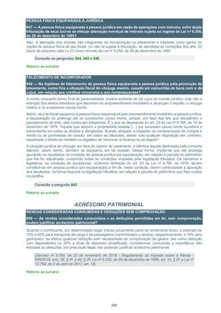 260
PESSOA FÍSICA EQUIPARADA À JURÍDICA
647 — A pessoa física equiparada a pessoa jurídica em razão de operações com imóveis, sofre dupla
tributação de seus lucros se efetuar alienação eventual de imóveis sujeita ao regime da Lei nº 9.250,
de 26 de dezembro de 1995?
Não. A alienação dos imóveis não integrantes da incorporação ou loteamento é tributada como ganho de
capital da pessoa física de seu titular, ou não se sujeita à tributação, se atendidas as condições dos arts. 22
(bens de pequeno valor) e 23 (único imóvel) da Lei nº 9.250, de 26 de dezembro de 1995.
Consulte as perguntas 544, 545 e 546
Retorno ao sumário
FALECIMENTO DE INCORPORADOR
648 — Na hipótese de falecimento de pessoa física equiparada a pessoa jurídica pela promoção de
loteamento, como fica a situação fiscal do cônjuge meeiro, casado em comunhão de bens com o de
cujus, em relação aos créditos vincendos e aos remanescentes?
A morte, enquanto termo final da personalidade, implica exclusão do de cujus do mundo jurídico, mas não a
extinção dos efeitos tributários que decorrem do empreendimento imobiliário e alcançam o espólio, o cônjuge
meeiro e os sucessores causa mortis.
Assim, se a lei fiscal equiparou a pessoa física responsável pelo empreendimento imobiliário a pessoa jurídica,
a equiparação se prolonga até os sucessores causa mortis, porque, em face das leis que disciplinam o
parcelamento do solo, eles continuam loteadores. É o que se depreende do art. 29 da Lei nº 6.766, de 19 de
dezembro de 1979: "Aquele que adquirir a propriedade loteada (...) por sucessão causa mortis sucederá o
transmitente em todos os direitos e obrigações, ficando obrigado a respeitar os compromissos de compra e
venda ou as promessas de cessão, em todas as cláusulas, sendo nula qualquer disposição em contrário,
ressalvado o direito do herdeiro ou legatário de renunciar à herança ou ao legado".
A situação jurídica do cônjuge, em face do regime de casamento, é idêntica àquela desfrutada pelo consorte
falecido; assim sendo, também se equiparou em tal ocasião. Dessa forma, impõe-se que ele prossiga
apurando os resultados na condição de pessoa jurídica por equiparação, em relação à parcela do patrimônio
que lhe for adjudicada, cumprindo todas as condições impostas pela legislação tributária. Os herdeiros e
legatários, na condição de sucessores, conforme definição do art. 29 da Lei nº 6.766, de 1979, devem
constituir-se em pessoa jurídica (por equiparação) a fim de, nesta condição, darem continuidade à apuração
dos resultados, na forma disposta na legislação tributária, em relação à parcela do patrimônio que lhes couber
na partilha.
Consulte a pergunta 643
Retorno ao sumário
ACRÉSCIMO PATRIMONIAL
RENDAS CONSIDERADAS CONSUMIDAS E DEDUÇÕES SEM COMPROVAÇÃO
649 — As rendas consideradas consumidas e as deduções permitidas em lei, sem comprovação,
podem justificar acréscimo patrimonial?
Quando o contribuinte, por determinação legal, tributa unicamente parte do rendimento bruto, a exemplo de
10% e 60% para transporte de carga e de passageiros (caminhoneiro e taxista), respectivamente, e 10% para
garimpeiro, ou efetua qualquer dedução sem necessidade de comprovação de gastos, tais como dedução
com dependentes ou 20% a título de desconto simplificado, considera-se consumida a importância não
tributada ou deduzida, por presunção legal, não podendo justificar acréscimo patrimonial.
(Decreto nº 9.580, de 22 de novembro de 2018 - Regulamento do Imposto sobre a Renda -
RIR/2018, arts. 39, § 4º, e 40, § 3º; Lei nº 9.250, de 26 de dezembro de 1995, art. 10, § 2º; e Lei nº
12.794, de 2 de abril de 2013, art. 18)
Retorno ao sumário
 