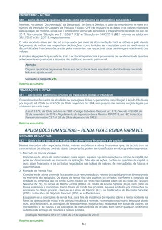 261
EMPRÉSTIMO - MÚTUO
650 — Como declarar a quantia recebida como pagamento de empréstimo concedido?
Informar, no campo “Discriminação” da Declaração de Bens e Direitos, o valor do empréstimo, o nome e o
número de inscrição no Cadastro de Pessoas Físicas (CPF) do mutuário e as datas e os valores recebidos
para quitação do mesmo, ainda que o empréstimo tenha sido concedido e integralmente recebido no ano de
2017. Nos campos “Situação em 31/12/2017 (R$)” e “Situação em 31/12/2018 (R$)” informar os saldos em
31/12/2017 e 31/12/2018, respectivamente.
O valor recebido deve ser não só comprovado por meio de documentação hábil e idônea e pelo devido
lançamento do mútuo nas respectivas declarações, como também ser compatível com os rendimentos e
disponibilidades financeiras declaradas pelos mutuantes, nas respectivas datas de entrega e recebimento dos
valores.
A simples alegação de que parte ou todo o acréscimo patrimonial é proveniente do recebimento de quantias
anteriormente emprestadas a terceiros não justifica o aumento patrimonial.
Atenção:
Os juros recebidos de pessoas físicas em decorrência deste empréstimo são tributáveis no carnê-
leão e no ajuste anual.
Consulte a pergunta 214
Retorno ao sumário
TRANSAÇÕES ILÍCITAS
651 — Acréscimo patrimonial oriundo de transações ilícitas é tributável?
Os rendimentos derivados de atividades ou transações ilícitas ou percebidos com infração à lei são tributáveis
por força do art. 26 da Lei nº 4.506, de 30 de novembro de 1964, sem prejuízo das demais sanções legais que
couberem em cada caso.
(Lei nº 5.172, de 25 de outubro de 1966 - Código Tributário Nacional, art. 118; Decreto nº 9.580, de
22 de novembro de 2018 - Regulamento do Imposto sobre a Renda - RIR/2018, art. 47, inciso X; e
Parecer Normativo CST nº 28, de 29 de dezembro de 1983)
Retorno ao sumário
APLICAÇÕES FINANCEIRAS – RENDA FIXA E RENDA VARIÁVEL
MERCADO DE CAPITAIS
652 — Quais são as operações realizadas nos mercados financeiro e de capital?
Nesses mercados são negociados títulos, valores mobiliários e ativos financeiros que, de acordo com as
características do ativo ou contrato objeto da operação, podem ser classificados em dois grandes segmentos:
1 - Mercado de Renda Variável
Compõe-se de ativos de renda variável, quais sejam, aqueles cuja remuneração ou retorno de capital não
pode ser dimensionado no momento da aplicação. São eles as ações, quotas ou quinhões de capital, o
ouro, ativo financeiro, e os contratos negociados nas bolsas de valores, de mercadorias, de futuros e
assemelhadas.
2 - Mercado de Renda Fixa
Compõe-se de ativos de renda fixa aqueles cuja remuneração ou retorno de capital pode ser dimensionado
no momento da aplicação. Os títulos de renda fixa são públicos ou privados, conforme a condição da
entidade ou empresa que os emite. Como títulos de renda fixa públicos citam-se as Notas do Tesouro
Nacional (NTN), os Bônus do Banco Central (BBC), os Títulos da Dívida Agrária (TDA), bem como os
títulos estaduais e municipais. Como títulos de renda fixa privados, aqueles emitidos por instituições ou
empresas de direito privado, citam-se as Letras de Câmbio (LC), os Certificados de Depósito Bancário
(CDB), os Recibos de Depósito Bancário (RDB) e as Debêntures.
Equiparam-se a operações de renda fixa, para fins de incidência do imposto sobre a renda incidente na
fonte, as operações de mútuo e de compra vinculada à revenda, no mercado secundário, tendo por objeto
ouro, ativo financeiro, as operações de financiamento, inclusive box, realizadas em bolsas de valores, de
mercadorias e de futuros e as operações de transferência de dívidas, bem como qualquer rendimento
auferido pela entrega de recursos a pessoa jurídica.
(Instrução Normativa RFB nº 1.585, de 31 de agosto de 2015)
Retorno ao sumário
 