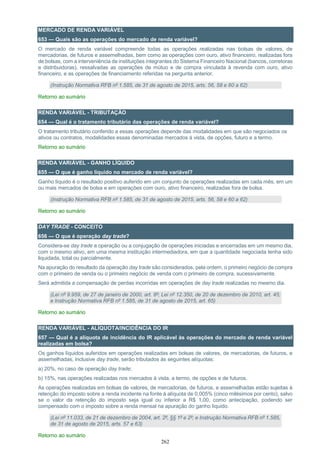 262
MERCADO DE RENDA VARIÁVEL
653 — Quais são as operações do mercado de renda variável?
O mercado de renda variável compreende todas as operações realizadas nas bolsas de valores, de
mercadorias, de futuros e assemelhadas, bem como as operações com ouro, ativo financeiro, realizadas fora
de bolsas, com a interveniência de instituições integrantes do Sistema Financeiro Nacional (bancos, corretoras
e distribuidoras), ressalvadas as operações de mútuo e de compra vinculada à revenda com ouro, ativo
financeiro, e as operações de financiamento referidas na pergunta anterior.
(Instrução Normativa RFB nº 1.585, de 31 de agosto de 2015, arts. 56, 58 e 60 a 62)
Retorno ao sumário
RENDA VARIÁVEL - TRIBUTAÇÃO
654 — Qual é o tratamento tributário das operações de renda variável?
O tratamento tributário conferido a essas operações depende das modalidades em que são negociados os
ativos ou contratos, modalidades essas denominadas mercados à vista, de opções, futuro e a termo.
Retorno ao sumário
RENDA VARIÁVEL - GANHO LÍQUIDO
655 — O que é ganho líquido no mercado de renda variável?
Ganho líquido é o resultado positivo auferido em um conjunto de operações realizadas em cada mês, em um
ou mais mercados de bolsa e em operações com ouro, ativo financeiro, realizadas fora de bolsa.
(Instrução Normativa RFB nº 1.585, de 31 de agosto de 2015, arts. 56, 58 e 60 a 62)
Retorno ao sumário
DAY TRADE - CONCEITO
656 — O que é operação day trade?
Considera-se day trade a operação ou a conjugação de operações iniciadas e encerradas em um mesmo dia,
com o mesmo ativo, em uma mesma instituição intermediadora, em que a quantidade negociada tenha sido
liquidada, total ou parcialmente.
Na apuração do resultado da operação day trade são considerados, pela ordem, o primeiro negócio de compra
com o primeiro de venda ou o primeiro negócio de venda com o primeiro de compra, sucessivamente.
Será admitida a compensação de perdas incorridas em operações de day trade realizadas no mesmo dia.
(Lei nº 9.959, de 27 de janeiro de 2000, art. 8º; Lei nº 12.350, de 20 de dezembro de 2010, art. 45;
e Instrução Normativa RFB nº 1.585, de 31 de agosto de 2015, art. 65)
Retorno ao sumário
RENDA VARIÁVEL - ALÍQUOTA/INCIDÊNCIA DO IR
657 — Qual é a alíquota de incidência do IR aplicável às operações do mercado de renda variável
realizadas em bolsa?
Os ganhos líquidos auferidos em operações realizadas em bolsas de valores, de mercadorias, de futuros, e
assemelhadas, inclusive day trade, serão tributados às seguintes alíquotas:
a) 20%, no caso de operação day trade;
b) 15%, nas operações realizadas nos mercados à vista, a termo, de opções e de futuros.
As operações realizadas em bolsas de valores, de mercadorias, de futuros, e assemelhadas estão sujeitas à
retenção do imposto sobre a renda incidente na fonte à alíquota de 0,005% (cinco milésimos por cento), salvo
se o valor da retenção do imposto seja igual ou inferior a R$ 1,00, como antecipação, podendo ser
compensado com o imposto sobre a renda mensal na apuração do ganho líquido.
(Lei nº 11.033, de 21 de dezembro de 2004, art. 2º, §§ 1º e 2º; e Instrução Normativa RFB nº 1.585,
de 31 de agosto de 2015, arts. 57 e 63)
Retorno ao sumário
 