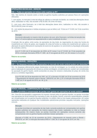 263
OPERAÇÕES EM BOLSAS - ISENÇÃO
658 — Todas as operações em bolsas estão sujeitas ao IR?
Não. São isentos do imposto sobre a renda os ganhos líquidos auferidos por pessoa física em operações
efetuadas:
I - com ações, no mercado à vista de bolsas de valores ou mercado de balcão, se o total das alienações desse
ativo, realizadas no mês, não exceder a R$ 20.000, 00 (vinte mil reais);
II - com ouro, ativo financeiro, se o total das alienações desse ativo, realizadas no mês, não exceder a
R$ 20.000,00 (vinte mil reais);
III – com ações de pequenas e médias empresas a que se refere o art. 16 da Lei nº 13.043, de 13 de novembro
de 2014.
Atenção:
Ocorrendo alienação no mesmo mês de ações e de ouro, ativo financeiro, os limites de isenção dos
itens I e II acima aplicam-se separadamente a cada modalidade de ativo.
A isenção não se aplica, entre outras, às operações de day trade, às negociações de cotas dos fundos de
investimento em índice de ações, aos resgates de cotas de fundos ou clubes de investimento em ações e à
alienação de ações efetivada em operações de exercício de opções e no vencimento ou liquidação antecipada
de contratos a termo.
(Lei nº 11.033, de 21 de dezembro de 2004, art.3º, inciso I; Lei nº 13.043, de 13 de novembro de
2014; e Instrução Normativa RFB nº 1.585 , de 31 de agosto de 2015, art. 59, incisos I e II e § 2º)
Retorno ao sumário
RENDA VARIÁVEL - DEDUÇÕES
659 — As despesas incorridas nas operações no mercado de renda variável podem ser deduzidas?
Sim. As despesas efetivamente pagas destacadas na nota de corretagem ou no extrato da conta-corrente
para a realização de operações de compra ou venda (corretagens, emolumentos etc.) podem ser consideradas
na apuração do ganho líquido, sendo acrescidas ao preço de compra e deduzidas do preço de venda dos
ativos ou contratos negociados.
(Lei nº 8.383, de 30 de dezembro de 1991, art. 27; e Decreto nº 9.580, de 22 de novembro de 2018
– Regulamento do Imposto sobre a Renda - RIR/2018, art. 841, § 2º; e Instrução Normativa RFB nº
1.585, de 31 de agosto de 2015, art. 56, § 3º)
Retorno ao sumário
RENDA VARIÁVEL - COMPENSAÇÃO DE PERDAS
660 — É permitida a compensação de perdas com ganhos em operações de renda variável?
Sim. Para fins de apuração e pagamento do imposto mensal sobre os ganhos líquidos, as perdas incorridas
nas operações de renda variável nos mercados à vista, de opções, futuros, a termos e assemelhados, poderão
ser compensadas com os ganhos líquidos auferidos, no próprio mês ou nos meses subsequentes, em outras
operações realizadas em qualquer das modalidades operacionais previstas naqueles mercados, operações
comuns.
Atenção:
As perdas incorridas em operações de day trade, somente poderão ser compensadas com ganhos
líquidos auferidos em operações da mesma espécie (day trade), realizadas no mês ou meses
subsequentes. Do mesmo modo, as perdas incorridas em operações comuns somente são
compensáveis com os ganhos líquidos auferidos nessas operações.
(Decreto nº 9.580, de 22 de novembro de 2018 – Regulamento do Imposto sobre a Renda –
RIR/2018, art. 841; e Instrução Normativa RFB nº 1.585, de 31 de agosto de 2015, art. 64)
Retorno ao sumário
 