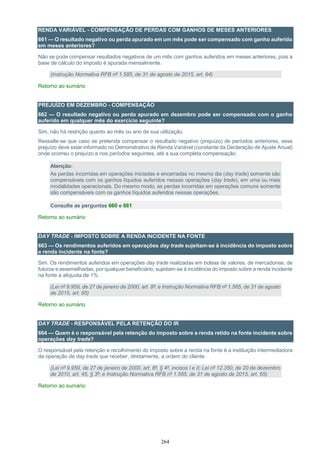 264
RENDA VARIÁVEL - COMPENSAÇÃO DE PERDAS COM GANHOS DE MESES ANTERIORES
661 — O resultado negativo ou perda apurado em um mês pode ser compensado com ganho auferido
em meses anteriores?
Não se pode compensar resultados negativos de um mês com ganhos auferidos em meses anteriores, pois a
base de cálculo do imposto é apurada mensalmente.
(Instrução Normativa RFB nº 1.585, de 31 de agosto de 2015, art. 64)
Retorno ao sumário
PREJUÍZO EM DEZEMBRO - COMPENSAÇÃO
662 — O resultado negativo ou perda apurado em dezembro pode ser compensado com o ganho
auferido em qualquer mês do exercício seguinte?
Sim, não há restrição quanto ao mês ou ano de sua utilização.
Ressalte-se que caso se pretenda compensar o resultado negativo (prejuízo) de períodos anteriores, esse
prejuízo deve estar informado no Demonstrativo de Renda Variável (constante da Declaração de Ajuste Anual)
onde ocorreu o prejuízo e nos períodos seguintes, até a sua completa compensação.
Atenção:
As perdas incorridas em operações iniciadas e encerradas no mesmo dia (day trade) somente são
compensáveis com os ganhos líquidos auferidos nessas operações (day trade), em uma ou mais
modalidades operacionais. Do mesmo modo, as perdas incorridas em operações comuns somente
são compensáveis com os ganhos líquidos auferidos nessas operações.
Consulte as perguntas 660 e 661
Retorno ao sumário
DAY TRADE - IMPOSTO SOBRE A RENDA INCIDENTE NA FONTE
663 — Os rendimentos auferidos em operações day trade sujeitam-se à incidência do imposto sobre
a renda incidente na fonte?
Sim. Os rendimentos auferidos em operações day trade realizadas em bolsas de valores, de mercadorias, de
futuros e assemelhadas, por qualquer beneficiário, sujeitam-se à incidência do imposto sobre a renda incidente
na fonte à alíquota de 1%.
(Lei nº 9.959, de 27 de janeiro de 2000, art. 8º; e Instrução Normativa RFB nº 1.585, de 31 de agosto
de 2015, art. 65)
Retorno ao sumário
DAY TRADE - RESPONSÁVEL PELA RETENÇÃO DO IR
664 — Quem é o responsável pela retenção do imposto sobre a renda retido na fonte incidente sobre
operações day trade?
O responsável pela retenção e recolhimento do imposto sobre a renda na fonte é a instituição intermediadora
da operação de day trade que receber, diretamente, a ordem do cliente.
(Lei nº 9.959, de 27 de janeiro de 2000, art. 8º, § 4º, incisos I e II; Lei nº 12.350, de 20 de dezembro
de 2010, art. 45, § 3º; e Instrução Normativa RFB nº 1.585, de 31 de agosto de 2015, art. 65)
Retorno ao sumário
 
