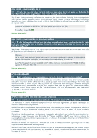 265
DAY TRADE - COMPENSAÇÃO DO IR
665 — O valor do imposto retido na fonte sobre as operações day trade pode ser deduzido do
imposto incidente sobre os ganhos no mês ou em meses posteriores?
Sim. O valor do imposto retido na fonte sobre operações day trade pode ser deduzido do imposto incidente
sobre ganhos líquidos apurados no mês ou compensado com o imposto incidente sobre os ganhos líquidos
apurados nos meses subsequentes, se, até o mês de dezembro do ano-calendário da retenção, houver saldo
de imposto retido.
(Instrução Normativa RFB nº 1.585, de 31 de agosto de 2015, art. 65, § 8º)
Consulte a pergunta 666
Retorno ao sumário
DAY TRADE - COMPENSAÇÃO NO ANO-CALENDÁRIO
666 — O valor do imposto retido na fonte durante o ano-calendário sobre rendimentos de day trade
pode ser compensado com o imposto incidente sobre ganhos auferidos em meses do ano-
calendário seguinte?
Não. O valor do imposto retido na fonte sobre operações day trade somente pode ser compensado até o mês
de dezembro do ano-calendário da retenção.
Atenção:
Se ao fim do ano-calendário houver saldo de imposto retido na fonte a compensar, fica facultado à
pessoa física solicitar restituição, nos termos previstos na legislação de regência.
(Lei nº 9.959, de 27 de janeiro de 2000, art. 8º, § 5º; e Instrução Normativa RFB nº 1.585, de 31 de
agosto de 2015, art. 65, § 9º)
Retorno ao sumário
ATIVOS NEGOCIADOS
667 — Quais os ativos que são negociados nos mercados à vista e nos demais mercados?
São negociados nos mercados à vista ações emitidas por companhias abertas e ouro, ativo financeiro, sendo
este último negociado dentro e fora das bolsas, desde que com interveniência de instituição financeira. Nos
demais mercados (a termo, opções e futuro) podem ser negociados, além das ações, contratos tendo por
objeto outros ativos, como índices de ações, taxa de juros, dólar, café, boi gordo etc. Sobre outros valores
mobiliários vide art. 2º da Lei nº 6.385, de 7 de dezembro de 1976, com a nova redação dada pela Lei nº
10.303, de 31 de outubro de 2001.
Retorno ao sumário
OPERAÇÕES DENTRO E FORA DE BOLSA DE VALORES
668 — O que se entende por operações realizadas “dentro de bolsas” e “fora de bolsas”?
Os mercados de valores mobiliários compreendem os mercados organizados (de bolsa e balcão) e os
mercados de balcão não organizados.
Mercado de Bolsa – ambiente de negociação em local físico definido, com sistema de negociação eletrônico
(ou viva-voz) e regras adequadas à realização de operações de compra e venda de títulos e valores
mobiliários.
Mercado de balcão organizado - ambiente de negociação administrado por instituições auto-reguladoras,
autorizadas e supervisionadas pela Comissão de Valores Mobiliários (CVM), que mantêm sistema de
negociação (eletrônico ou não) e regras adequadas à realização de operações de compra e venda de títulos
e valores mobiliários.
Mercado de balcão não organizado - mercado de títulos e valores mobiliários cujos negócios não são
supervisionados por entidade auto-reguladora.
Mercados de bolsa e mercados de balcão organizado não se assemelham na medida em que distintos quanto
a suas características de funcionamento, em especial no que diz respeito aos diferentes mecanismos de
formação de preços.
 