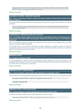 266
(Instrução CVM nº 461, de 23 de outubro de 2007, e alterações posteriores; e Instrução Normativa
RFB nº 1.585, de 31 de agosto de 2015, art. 56, § 2º)
Retorno ao sumário
ALIENAÇÃO DE AÇÕES - MERCADO DE BALCÃO
669 — Qual é o tratamento tributário conferido aos ganhos obtidos nas alienações de ações fora de
bolsa de valores?
Os ganhos auferidos por pessoas físicas nas alienações de ações fora de bolsa são tributados como ganho
de capital.
(Lei nº 11.033, de 21 de dezembro de 2004, art. 2º, §§ 1º e 2º, e Instrução Normativa SRF nº 84, de
11 de outubro de 2001)
Retorno ao sumário
COMPENSAÇÃO - MERCADO DE BALCÃO E BOLSAS
670 — O resultado negativo obtido pela pessoa física na alienação de ações fora de bolsa pode ser
compensado com o lucro obtido nas operações realizadas em bolsas de valores, de mercadorias e
de futuros?
Não. Os resultados negativos apurados nas alienações fora de bolsa não são compensáveis, pois estão
sujeitos à apuração de ganho de capital.
Para efeitos fiscais, o lucro obtido na alienação de ações realizadas em pregões de bolsa de valores é
conceituado como ganho líquido, enquanto o lucro apurado na alienação de ações realizada no mercado de
balcão é considerado como ganho de capital.
Retorno ao sumário
MERCADO À VISTA
671 — O que é o mercado à vista?
É uma modalidade de mercado onde são negociados valores mobiliários e ouro, ativo financeiro, cuja
liquidação física (entrega do ativo pelo vendedor) e financeira (pagamento do ativo pelo comprador) ocorrem,
no máximo até o 3º dia após ao da negociação.
Retorno ao sumário
MERCADO À VISTA - GANHO LÍQUIDO
672 — Como se calcula o ganho líquido sobre operações nos mercados à vista?
O ganho líquido é constituído pela diferença positiva entre o valor de venda do ativo e o seu custo de aquisição.
(Instrução Normativa RFB nº 1.585, de 31 de agosto de 2015, art. 58)
Consulte a pergunta 673
Retorno ao sumário
MERCADO À VISTA - CUSTO DOS ATIVOS
673 — Como se calcula o custo de aquisição dos ativos no mercado à vista?
O custo de aquisição é calculado pela média ponderada dos custos unitários.
(Instrução Normativa RFB nº 1.585, de 31 de agosto de 2015, art. 58, § 1º)
Retorno ao sumário
 
