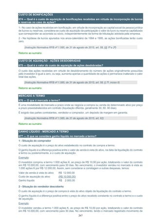 267
CUSTO DE BONIFICAÇÕES
674 — Qual é o custo de aquisição de bonificações recebidas em virtude de incorporação de lucros
e reservas no caso de ações?
1 - No caso de ações recebidas em bonificação, em virtude de incorporação ao capital social da pessoa jurídica
de lucros ou reservas, considera-se custo de aquisição da participação o valor do lucro ou reserva capitalizado
que corresponder ao acionista ou sócio, independentemente da forma de tributação adotada pela empresa.
2 - Na hipótese de lucros apurados nos anos-calendário de 1994 e 1995, as ações bonificadas terão custo
zero.
(Instrução Normativa RFB nº 1.585, de 31 de agosto de 2015, art. 58, §§ 1º e 2º)
Retorno ao sumário
CUSTO DE AQUISIÇÃO - AÇÕES DESDOBRADAS
675 — Qual é o valor do custo de aquisição de ações desdobradas?
O custo das ações recebidas em virtude de desdobramento do número de ações originalmente possuídas
pelo investidor é igual a zero, ou seja, aumenta apenas a quantidade de ações e permanece inalterado o valor
total das ações.
(Instrução Normativa RFB nº 1.585, de 31 de agosto de 2015, art. 58, § 7º, inciso II)
Retorno ao sumário
MERCADO A TERMO
676 — O que é mercado a termo?
É uma modalidade de mercado a prazo onde se negocia a compra ou venda de determinado ativo por preço
e prazo preestabelecidos em contrato (liquidação diferida, geralmente 30, 60, 90 dias).
É exigido das partes contratantes, vendedor e comprador, um depósito de margem em garantia.
(Instrução Normativa RFB nº 1.585, de 31 de agosto de 2015, art. 62)
Retorno ao sumário
GANHO LÍQUIDO - MERCADO A TERMO
677 — O que se considera ganho líquido no mercado a termo?
1 - Situação do comprador
O custo de aquisição é o preço do ativo estabelecido no contrato de compra a termo.
O ganho líquido é a diferença positiva entre o valor de venda à vista do ativo, na data da liquidação do contrato
a termo ou posteriormente, e o custo de aquisição.
Exemplo:
O investidor comprou a termo 1.000 ações K, ao preço de R$ 10,00 por ação, totalizando o valor do contrato
em R$ 10.000,00, com vencimento para 30 dias. No vencimento, o investidor vendeu no mercado à vista as
1.000 ações K por R$ 12.000,00. Assim, sem considerar a corretagem e outras despesas, temos:
Valor de venda à vista do ativo R$ 12.000,00
Custo de aquisição do ativo (R$ 10.000,00)
Ganho líquido R$ 2.000,00
2 - Situação do vendedor descoberto
O custo de aquisição é o preço de compra à vista do ativo objeto da liquidação do contrato a termo.
O ganho líquido é a diferença positiva entre o preço do ativo recebido constante no contrato a termo e o custo
de aquisição.
Exemplo:
O investidor vendeu a termo 1.000 ações K, ao preço de R$ 10,00 por ação, totalizando o valor do contrato
em R$ 10.000,00, com vencimento para 30 dias. No vencimento, tendo o mercado registrado movimento de
 