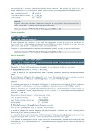 268
baixa no período, o investidor comprou no mercado à vista o lote de 1.000 ações K por R$ 9.500,00, para
honrar a liquidação do contrato a termo. Assim, sem considerar a corretagem e outras despesas, temos:
Valor contratual recebido R$ 10.000,00
Custo de aquisição do ativo (R$ 9.500,00)
Ganho líquido R$ 500,00
Atenção:
O ganho obtido pelo vendedor coberto nas operações de financiamento realizadas no mercado a
termo com ações é tributado como aplicação de renda fixa.
(Instrução Normativa RFB nº 1.585, de 31 de agosto de 2015, art. 62)
Retorno ao sumário
MERCADO DE OPÇÕES
678 — O que é mercado de opções?
É uma modalidade de mercado a prazo onde são negociados direitos de comprar ou de vender um
determinado ativo, mediante pagamento pelo comprador (titular) ao vendedor (lançador) de um valor chamado
prêmio, com preço do ativo e prazo de exercício previamente fixados.
É exigido da posição lançadora um depósito de margem em garantia, no caso de lançador descoberto.
(Instrução Normativa RFB nº 1.585, de 31 de agosto de 2015, art. 60)
Retorno ao sumário
GANHO LÍQUIDO - MERCADO DE OPÇÕES
679 — O que se considera ganho líquido no mercado de opções, no caso de operações que tenham
por objeto a negociação da opção?
Operações tendo por objeto a negociação das opções de compra ou de venda (sem exercício):
1 - Posição titular (direito de compra ou de venda)
O custo de aquisição das opções de mesma série é calculado pela média ponderada dos prêmios unitários
pagos.
O ganho líquido é obtido pela diferença positiva entre o valor da operação de encerramento das opções de
mesma série (valor recebido pela venda de opções) e o seu custo médio de aquisição.
Exemplo:
O investidor adquiriu opção de compra de 10.000 ações K, pagando o prêmio unitário de R$ 1,00, totalizando
o prêmio de R$ 10.000,00, com vencimento para 60 dias e preço de exercício de R$ 10,00 por ação K.
Antes do vencimento, em face da tendência favorável do mercado, o investidor decidiu encerrar (zerar) sua
posição compradora, e vendeu opção de compra de 10.000 ações K, da mesma série, recebendo o prêmio
total de R$ 12.000,00.
Desconsiderando a corretagem e outras despesas, temos:
Valor do prêmio recebido R$ 12.000,00
Valor do prêmio pago pela compra (R$ 10.000,00)
Ganho líquido R$ 2.000,00
2 - Posição lançadora (obrigação de venda ou de compra)
Para apurar o ganho líquido, adote os seguintes procedimentos:
a) some os valores dos prêmios referentes às opções lançadas, recebidos até a data da operação de
encerramento, em opções de mesma série;
b) por ocasião do encerramento, divida o valor encontrado em "a" pela quantidade de opções de mesma série
lançadas até aquela data, apurando o valor médio do prêmio recebido em cada opção;
c) na hipótese de encerramento parcial, o valor das opções remanescentes é ajustado, subtraindo-se do valor
encontrado em "a", o valor calculado em "b", multiplicado pela quantidade de opções objeto da operação de
encerramento.
 