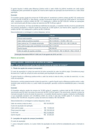 269
O ganho líquido é obtido pela diferença positiva entre o valor médio do prêmio recebido em cada opção
multiplicado pela quantidade de opções de mesma série objeto da operação de encerramento e o valor desta
operação.
Exemplo:
O investidor vendeu opção de compra de 10.000 ações K, recebendo o prêmio unitário de R$ 1,00, totalizando
o prêmio de R$ 10.000,00, e, dias depois, vendeu novamente opção de compra de 5.000 ações K, da mesma
série, recebendo o prêmio unitário de R$ 1,10, totalizando o prêmio de R$ 5.500,00. Ambas as operações
com vencimento para 60 dias e preço de exercício de R$ 10,00 por ação K.
Antes do vencimento, em face da tendência indefinida do mercado, o investidor decidiu encerrar parcialmente
sua posição vendedora, e adquiriu opção de compra de 12.000 ações K, da mesma série, pagando o prêmio
unitário de R$ 1,00, totalizando o prêmio de R$ 12.000,00.
Desconsiderando a corretagem e outras despesas, temos:
Item Cálculo
Prêmio total recebido R$ 15.500,00
Valor médio do prêmio recebido R$ 15.500,00 ÷ 15.000 = R$ 1,03
Valor prêmio rec. P/ metade encerrada R$ 12.000,00 X R$ 1,03 = R$ 12.360,00
Valor prêmio pago pela quantidade encerrada R$ 12.000,00
Ganho líquido R$ 360,00
Valor do saldo de opções vendidas R$ 15.500,00 - R$ 12.360,00 = R$ 3.140,00
(Instrução Normativa RFB nº 1.585, de 31 de agosto de 2015, art. 60)
Retorno ao sumário
GANHO LÍQUIDO - EXERCÍCIO DE OPÇÕES DE COMPRA
680 — O que se considera ganho líquido no exercício de opções de compra?
1 - Titular de opção de compra (comprador)
O custo de aquisição é o preço de exercício do ativo acrescido do valor do prêmio pago. Considera-se preço
de exercício o valor de compra do ativo acordado para liquidação da operação.
O ganho líquido é a diferença positiva entre o valor de venda à vista do ativo, na data do exercício, e o seu
custo de aquisição.
Ocorrendo a venda posteriormente à data do exercício, o ganho líquido será a diferença positiva entre o valor
recebido pela venda do ativo e o custo médio de aquisição, apurado conforme estabelecido para o mercado
à vista.
Exemplo:
O investidor adquiriu opção de compra de 10.000 ações K, pagando o prêmio total de R$ 10.000,00, com
vencimento para 60 dias e ao preço de exercício de R$ 10,00 por ação K. No vencimento, estando o preço de
mercado da ação K acima do preço de exercício, o investidor decidiu exercer a opção, mediante manifestação
a sua sociedade corretora com simultânea ordem de venda à vista das 10.000 ações K. A venda à vista
totalizou R$ 130.000,00, enquanto o preço de exercício totalizou R$ 100.000,00.
Desconsiderando a corretagem e outras despesas, temos:
Valor de venda à vista do ativo ..................... R$ 130.000,00
Custo de aquisição da operação:
Valor prêmio pago ............................................ R$ 10.000,00
Preço exercício pago ........................................ R$ 100.000,00
Custo total ............................................................ R$ 110.000,00
Ganho líquido ................................................ R$ 20.000,00
2 - Lançador de opção de compra (vendedor)
O custo de aquisição:
I - para o lançador coberto, é o custo médio de aquisição do ativo conforme estabelecido para o mercado à
vista.
 