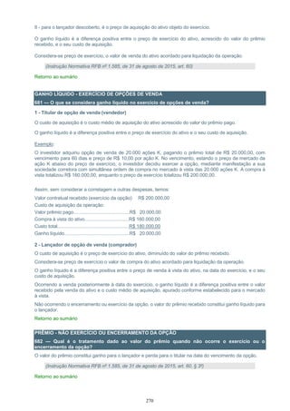 270
II - para o lançador descoberto, é o preço de aquisição do ativo objeto do exercício.
O ganho líquido é a diferença positiva entre o preço de exercício do ativo, acrescido do valor do prêmio
recebido, e o seu custo de aquisição.
Considera-se preço de exercício, o valor de venda do ativo acordado para liquidação da operação.
(Instrução Normativa RFB nº 1.585, de 31 de agosto de 2015, art. 60)
Retorno ao sumário
GANHO LÍQUIDO - EXERCÍCIO DE OPÇÕES DE VENDA
681 — O que se considera ganho líquido no exercício de opções de venda?
1 - Titular de opção de venda (vendedor)
O custo de aquisição é o custo médio de aquisição do ativo acrescido do valor do prêmio pago.
O ganho líquido é a diferença positiva entre o preço de exercício do ativo e o seu custo de aquisição.
Exemplo:
O investidor adquiriu opção de venda de 20.000 ações K, pagando o prêmio total de R$ 20.000,00, com
vencimento para 60 dias e preço de R$ 10,00 por ação K. No vencimento, estando o preço de mercado da
ação K abaixo do preço de exercício, o investidor decidiu exercer a opção, mediante manifestação a sua
sociedade corretora com simultânea ordem de compra no mercado à vista das 20.000 ações K. A compra à
vista totalizou R$ 160.000,00, enquanto o preço de exercício totalizou R$ 200.000,00.
Assim, sem considerar a corretagem e outras despesas, temos:
Valor contratual recebido (exercício da opção) R$ 200.000,00
Custo de aquisição da operação:
Valor prêmio pago...........................................R$ 20.000,00
Compra à vista do ativo..................................R$ 160.000,00
Custo total.......................................................R$ 180.000,00
Ganho líquido..................................................R$ 20.000,00
2 - Lançador de opção de venda (comprador)
O custo de aquisição é o preço de exercício do ativo, diminuído do valor do prêmio recebido.
Considera-se preço de exercício o valor de compra do ativo acordado para liquidação da operação.
O ganho líquido é a diferença positiva entre o preço de venda à vista do ativo, na data do exercício, e o seu
custo de aquisição.
Ocorrendo a venda posteriormente à data do exercício, o ganho líquido é a diferença positiva entre o valor
recebido pela venda do ativo e o custo médio de aquisição, apurado conforme estabelecido para o mercado
à vista.
Não ocorrendo o encerramento ou exercício da opção, o valor do prêmio recebido constitui ganho líquido para
o lançador.
Retorno ao sumário
PRÊMIO - NÃO EXERCÍCIO OU ENCERRAMENTO DA OPÇÃO
682 — Qual é o tratamento dado ao valor do prêmio quando não ocorre o exercício ou o
encerramento da opção?
O valor do prêmio constitui ganho para o lançador e perda para o titular na data do vencimento da opção.
(Instrução Normativa RFB nº 1.585, de 31 de agosto de 2015, art. 60, § 3º)
Retorno ao sumário
 