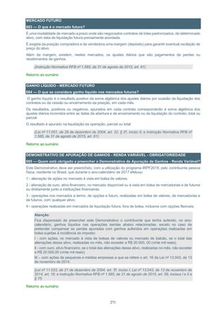 271
MERCADO FUTURO
683 — O que é o mercado futuro?
É uma modalidade de mercado a prazo onde são negociados contratos de lotes padronizados, de determinado
ativo, com data de liquidação futura previamente acordada.
É exigida da posição compradora e da vendedora uma margem (depósito) para garantir eventual oscilação de
preço do ativo.
Além da margem, existem, nestes mercados, os ajustes diários que são pagamentos de perdas ou
recebimentos de ganhos.
(Instrução Normativa RFB nº 1.585, de 31 de agosto de 2015, art. 61)
Retorno ao sumário
GANHO LÍQUIDO - MERCADO FUTURO
684 — O que se considera ganho líquido nos mercados futuros?
O ganho líquido é o resultado positivo da soma algébrica dos ajustes diários por ocasião da liquidação dos
contratos ou da cessão ou encerramento da posição, em cada mês.
Os resultados, positivos ou negativos, apurados em cada contrato corresponderão à soma algébrica dos
ajustes diários incorridos entre as datas de abertura e de encerramento ou de liquidação do contrato, total ou
parcial.
O resultado é apurado na liquidação da operação, parcial ou total.
(Lei nº 11.051, de 29 de dezembro de 2004, art. 32, § 2º, inciso II; e Instrução Normativa RFB nº
1.585, de 31 de agosto de 2015, art. 61)
Retorno ao sumário
DEMONSTRATIVO DE APURAÇÃO DE GANHOS - RENDA VARIÁVEL - OBRIGATORIEDADE
685 — Quem está obrigado a preencher o Demonstrativo de Apuração de Ganhos - Renda Variável?
Este Demonstrativo deve ser preenchido, com a utilização do programa IRPF2018, pelo contribuinte pessoa
física, residente no Brasil, que durante o ano-calendário de 2017 efetuou:
1 - alienação de ações no mercado à vista em bolsa de valores;
2 - alienação de ouro, ativo financeiro, no mercado disponível ou à vista em bolsa de mercadorias e de futuros
ou diretamente junto a instituições financeiras;
3 - operações nos mercados a termo, de opções e futuro, realizadas em bolsa de valores, de mercadorias e
de futuros, com qualquer ativo;
4 - operações realizadas em mercados de liquidação futura, fora de bolsa, inclusive com opções flexíveis.
Atenção:
Fica dispensado de preencher este Demonstrativo o contribuinte que tenha auferido, no ano-
calendário, ganhos líquidos nas operações isentas abaixo relacionadas, exceto no caso de
pretender compensar as perdas apuradas com ganhos auferidos em operações realizadas em
bolsa sujeitas à incidência do imposto:
I - com ações, no mercado à vista de bolsas de valores ou mercado de balcão, se o total das
alienações desse ativo, realizadas no mês, não exceder a R$ 20.000, 00 (vinte mil reais);
II - com ouro, ativo financeiro, se o total das alienações desse ativo, realizadas no mês, não exceder
a R$ 20.000,00 (vinte mil reais);
III – com ações de pequenas e médias empresas a que se refere o art. 16 da Lei nº 13.043, de 13
de novembro de 2014.
(Lei nº 11.033, de 21 de dezembro de 2004, art. 3º, inciso I; Lei nº 13.043, de 13 de novembro de
2014, art. 16; e Instrução Normativa RFB nº 1.585, de 31 de agosto de 2015, art. 59, incisos I e II e
§ 1º)
Retorno ao sumário
 