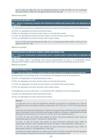 273
(Lei nº 8.981, de 1995, arts. 78 e 81; Medida Provisória nº 2.189, de 2001, art. 16; e Instrução
Normativa RFB nº 1.585, de 31 de agosto de 2015, arts. 85 a 99)
Retorno ao sumário
APLICAÇÃO EM RENDA FIXA
690 — Qual é o tratamento tributário dos rendimentos obtidos pela pessoa física nas aplicações de
renda fixa?
Os rendimentos produzidos por aplicação financeira de renda fixa são tributados na fonte, às alíquotas de:
a) 22,5%, em aplicações com prazo de até seis meses;
b) 20%, em aplicações com prazo de seis meses e um dia até doze meses;
c) 17,5%, em aplicações com prazo de doze meses e um dia até vinte e quatro meses;
d) 15%, em aplicações com prazo acima de vinte e quatro meses.
(Lei nº 11.033, de 21 de dezembro de 2004, art. 1º; e Instrução Normativa RFB nº 1.585, de 31 de
agosto de 2015, art. 46)
Retorno ao sumário
COMPENSAÇÃO DO IMPOSTO SOBRE A RENDA EM RENDA FIXA
691 — Pode ser compensado na declaração anual o imposto sobre a renda retido em aplicação de
renda fixa?
Não. O imposto retido é considerado como devido exclusivamente na fonte e os rendimentos dessas
aplicações não integram a base de cálculo do imposto sobre a renda na Declaração de Ajuste Anual.
Retorno ao sumário
FUNDOS DE RENDA FIXA
692 — Como são tributados os rendimentos obtidos pelos quotistas de fundos de renda fixa?
Se classificados como de longo prazo, os rendimentos são tributados na fonte às alíquotas de:
a) 22,5%, em aplicações com prazo de até seis meses;
b) 22%, em aplicações com prazo de seis meses e um dia até doze meses;
c) 17,5%, em aplicações com prazo de doze meses e um dia até vinte e quatro meses;
d) 15%, em aplicações com prazo acima de vinte e quatro meses.
Se classificados como de curto prazo, os rendimentos são tributados na fonte às alíquotas de:
a) 22,5%, em aplicações com prazo de até seis meses;
b) 20%, em aplicações com prazo acima de seis meses.
Atenção:
1) A alíquota é 0% no caso de rendimentos auferidos por pessoas em operações com cotas de
emissão de fundos em direitos creditórios, observado o art. 2º da Lei nº 12.431, de 24 de junho de
2011:
2) No caso de rendimentos auferidos por cotistas de Fundos de Índice de Renda Fixa cujas carteiras
sejam compostas por ativos financeiros que busquem refletir as variações e rentabilidade de índices
de renda fixa nos termos do art. 2º da Lei nº 13.043, de 13 de novembro de 2014:
2.1) 25%, no caso de Fundos cuja carteira de ativos financeiros apresente prazo médio de
repactuação igual ou inferior a 180 (cento e oitenta) dias;
2.2) 20%, no caso de Fundos cuja carteira de ativos financeiros apresente prazo médio de
repactuação superior a cento e oitenta dias e igual ou inferior a 720 (setecentos e vinte) dias; e
2.3) 15%, no caso de Fundos cuja carteira de ativos financeiros apresente prazo médio de
repactuação superior a 720 (setecentos e vinte) dias.
Os ganhos de capital auferidos por cotistas dos Fundos de Índice de Renda Fixa são tributados
como aplicações financeiras de renda fixa, aplicando-se as alíquotas acima.
 