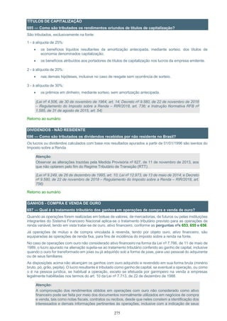275
TÍTULOS DE CAPITALIZAÇÃO
695 — Como são tributados os rendimentos oriundos de títulos de capitalização?
São tributados, exclusivamente na fonte:
1 - à alíquota de 25%:
 os benefícios líquidos resultantes da amortização antecipada, mediante sorteio, dos títulos de
economia denominados capitalização;
 os benefícios atribuídos aos portadores de títulos de capitalização nos lucros da empresa emitente.
2 - à alíquota de 20%:
 nas demais hipóteses, inclusive no caso de resgate sem ocorrência de sorteio.
3 - à alíquota de 30%:
 os prêmios em dinheiro, mediante sorteio, sem amortização antecipada.
(Lei nº 4.506, de 30 de novembro de 1964, art. 14; Decreto nº 9.580, de 22 de novembro de 2018
– Regulamento do Imposto sobre a Renda – RIR/2018, art. 736; e Instrução Normativa RFB nº
1.585, de 31 de agosto de 2015, art. 54)
Retorno ao sumário
DIVIDENDOS - NÃO RESIDENTE
696 — Como são tributados os dividendos recebidos por não residente no Brasil?
Os lucros ou dividendos calculados com base nos resultados apurados a partir de 01/01/1996 são isentos do
Imposto sobre a Renda.
Atenção:
Observar as alterações trazidas pela Medida Provisória nº 627, de 11 de novembro de 2013, aos
que não optarem pelo fim do Regime Tributário de Transição (RTT).
(Lei nº 9.249, de 26 de dezembro de 1995, art. 10; Lei nº 12.973, de 13 de maio de 2014; e Decreto
nº 9.580, de 22 de novembro de 2018 – Regulamento do Imposto sobre a Renda – RIR/2018, art.
756)
Retorno ao sumário
GANHOS - COMPRA E VENDA DE OURO
697 — Qual é o tratamento tributário dos ganhos em operações de compra e venda de ouro?
Quando as operações forem realizadas em bolsas de valores, de mercadorias, de futuros ou pelas instituições
integrantes do Sistema Financeiro Nacional aplica-se o tratamento tributário previsto para as operações de
renda variável, tendo em vista tratar-se de ouro, ativo financeiro, conforme as perguntas nºs 653, 655 e 656.
Já operações de mútuo e de compra vinculada à revenda, tendo por objeto ouro, ativo financeiro, são
equiparadas às operações de renda fixa, para fins de incidência do imposto sobre a renda na fonte.
No caso de operações com ouro não considerado ativo financeiro na forma da Lei nº 7.766, de 11 de maio de
1989, o lucro apurado na alienação sujeita-se ao tratamento tributário conferido ao ganho de capital, inclusive
quando o ouro for transformado em joias ou já adquirido sob a forma de joias, para uso pessoal do adquirente
ou de seus familiares.
As disposições acima não alcançam os ganhos com ouro adquirido e revendido em sua forma bruta (minério
bruto, pó, grão, pepita). O lucro resultante é tributado como ganho de capital, se eventual a operação, ou como
o é na pessoa jurídica, se habitual a operação, exceto se efetuada por garimpeiro na venda a empresas
legalmente habilitadas nos termos do art. 10 da Lei nº 7.713, de 22 de dezembro de 1988.
Atenção:
A comprovação dos rendimentos obtidos em operações com ouro não considerado como ativo
financeiro pode ser feita por meio dos documentos normalmente utilizados em negócios de compra
e venda, tais como notas fiscais, contratos ou recibos, desde que neles constem a identificação dos
interessados e demais informações pertinentes às operações, inclusive com a indicação de seus
 