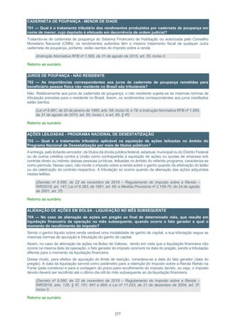 277
CADERNETA DE POUPANÇA - MENOR DE IDADE
701 — Qual é o tratamento tributário dos rendimentos produzidos por caderneta de poupança em
nome de menor, cujo depósito é efetuado em decorrência de ordem judicial?
Tratando-se de caderneta de poupança do Sistema Financeiro de Habitação ou autorizada pelo Conselho
Monetário Nacional (CMN), os rendimentos auferidos têm o mesmo tratamento fiscal de qualquer outra
caderneta de poupança, portanto, estão isentos do imposto sobre a renda.
(Instrução Normativa RFB nº 1.585, de 31 de agosto de 2015, art. 55, inciso I)
Retorno ao sumário
JUROS DE POUPANÇA - NÃO RESIDENTE
702 — As importâncias correspondentes aos juros de caderneta de poupança remetidas para
beneficiário pessoa física não residente no Brasil são tributáveis?
Não. Relativamente aos juros de caderneta de poupança, o não residente sujeita-se às mesmas normas de
tributação previstas para o residente no Brasil. Assim, os rendimentos correspondentes aos juros creditados
estão isentos.
(Lei nº 8.981, de 20 de janeiro de 1995, arts. 68, inciso III, e 78; e Instrução Normativa RFB nº 1.585,
de 31 de agosto de 2015, art. 55, inciso I, e art. 85, § 4º)
Retorno ao sumário
AÇÕES LEILOADAS - PROGRAMA NACIONAL DE DESESTATIZAÇÃO
703 — Qual é o tratamento tributário aplicável na aquisição de ações leiloadas no âmbito do
Programa Nacional de Desestatização por meio de títulos públicos?
A entrega, pelo licitante vencedor, de títulos da dívida pública federal, estadual, municipal ou do Distrito Federal
ou de outros créditos contra a União como contrapartida à aquisição de ações ou quotas de empresa sob
controle direto ou indireto dessas pessoas jurídicas, leiloadas no âmbito do referido programa, caracteriza-se
como permuta. Nesse caso, não incide o imposto sobre a renda sobre o ganho quando da efetivação do leilão
ou da celebração do contrato respectivo. A tributação só ocorre quando da alienação das ações adquiridas
nestes leilões.
(Decreto nº 9.580, de 22 de novembro de 2018 – Regulamento do Imposto sobre a Renda –
RIR/2018, art. 147; Lei nº 8.383, de 1991, art. 65; e Medida Provisória nº 2.159-70, de 24 de agosto
de 2001, art. 2º)
Retorno ao sumário
ALIENAÇÃO DE AÇÕES EM BOLSA - LIQUIDAÇÃO NO MÊS SUBSEQUENTE
704 — No caso de alienação de ações em pregão ao final de determinado mês, que resulte em
liquidação financeira da operação no mês subsequente, quando ocorre o fato gerador e qual o
momento do recolhimento do imposto?
Sendo o ganho líquido sobre renda variável uma modalidade de ganho de capital, a sua tributação segue as
mesmas normas de apuração e tributação do ganho de capital.
Assim, no caso de alienação de ações na Bolsa de Valores, tendo em vista que a liquidação financeira não
ocorre na mesma data da operação, o fato gerador do imposto ocorrerá na data do pregão, sendo a tributação
diferida para o momento da liquidação financeira.
Desse modo, para efeitos de apuração do limite de isenção, considera-se a data do fato gerador (data do
pregão). A data da liquidação servirá como parâmetro para a retenção do Imposto sobre a Renda Retido na
Fonte (pela corretora) e para a contagem do prazo para recolhimento do imposto devido, ou seja, o imposto
devido deverá ser recolhido até o último dia útil do mês subsequente ao da liquidação financeira.
(Decreto nº 9.580, de 22 de novembro de 2018 – Regulamento do Imposto sobre a Renda –
RIR/2018, arts. 128, § 4º, 151, 841 e 854; e Lei nº 11.033, de 21 de dezembro de 2004, art. 3º,
inciso I).
Retorno ao sumário
 