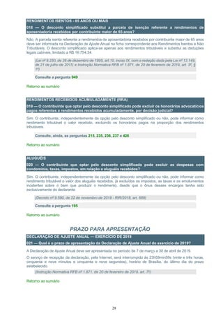 28
RENDIMENTOS ISENTOS - 65 ANOS OU MAIS
018 — O desconto simplificado substitui a parcela de isenção referente a rendimentos de
aposentadoria recebidos por contribuinte maior de 65 anos?
Não. A parcela isenta referente a rendimentos de aposentadoria recebidos por contribuinte maior de 65 anos
deve ser informada na Declaração de Ajuste Anual na ficha correspondente aos Rendimentos Isentos e Não
Tributáveis. O desconto simplificado aplica-se apenas aos rendimentos tributáveis e substitui as deduções
legais cabíveis, limitado a R$ 16.754,34.
(Lei nº 9.250, de 26 de dezembro de 1995, art.10, inciso IX, com a redação dada pela Lei nº 13.149,
de 21 de julho de 2015; e Instrução Normativa RFB nº 1.871, de 20 de fevereiro de 2019, art. 3º, §
1º)
Consulte a pergunta 049
Retorno ao sumário
RENDIMENTOS RECEBIDOS ACUMULADAMENTE (RRA)
019 — O contribuinte que optar pelo desconto simplificado pode excluir os honorários advocatícios
pagos referentes a rendimentos recebidos acumuladamente, por decisão judicial?
Sim. O contribuinte, independentemente da opção pelo desconto simplificado ou não, pode informar como
rendimento tributável o valor recebido, excluindo os honorários pagos na proporção dos rendimentos
tributáveis.
Consulte, ainda, as perguntas 215, 235, 236, 237 e 426
Retorno ao sumário
ALUGUÉIS
020 — O contribuinte que optar pelo desconto simplificado pode excluir as despesas com
condomínio, taxas, impostos, em relação a aluguéis recebidos?
Sim. O contribuinte, independentemente da opção pelo desconto simplificado ou não, pode informar como
rendimento tributável o valor dos aluguéis recebidos, já excluídos os impostos, as taxas e os emolumentos
incidentes sobre o bem que produzir o rendimento, desde que o ônus desses encargos tenha sido
exclusivamente do declarante.
(Decreto nº 9.580, de 22 de novembro de 2018 - RIR/2018, art. 689)
Consulte a pergunta 195
Retorno ao sumário
PRAZO PARA APRESENTAÇÃO
DECLARAÇÃO DE AJUSTE ANUAL — EXERCÍCIO DE 2019
021 — Qual é o prazo de apresentação da Declaração de Ajuste Anual do exercício de 2019?
A Declaração de Ajuste Anual deve ser apresentada no período de 7 de março a 30 de abril de 2019.
O serviço de recepção da declaração, pela Internet, será interrompido às 23h59min59s (vinte e três horas,
cinquenta e nove minutos e cinquenta e nove segundos), horário de Brasília, do último dia do prazo
estabelecido.
(Instrução Normativa RFB nº 1.871, de 20 de fevereiro de 2019, art. 7º)
Retorno ao sumário
 