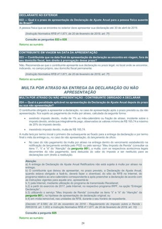 29
DECLARANTE NO EXTERIOR
022 — Qual é o prazo de apresentação da Declaração de Ajuste Anual para a pessoa física ausente
do Brasil?
A pessoa física que se encontra no exterior deve apresentar sua declaração até 30 de abril de 2019.
(Instrução Normativa RFB nº 1.871, de 20 de fevereiro de 2019, art. 7º)
Consulte as perguntas 033 e 035
Retorno ao sumário
CONTRIBUINTE EM VIAGEM NA DATA DA APRESENTAÇÃO
023 — Contribuinte que na data final da apresentação da declaração se encontra em viagem, fora de
seu domicílio fiscal, tem direito à prorrogação desse prazo?
Não. Recomenda-se que o contribuinte apresente sua declaração no prazo legal, no local onde se encontrar,
indicando, no campo próprio, seu domicílio fiscal permanente.
(Instrução Normativa RFB nº 1.871, de 20 de fevereiro de 2019, art. 7º)
Retorno ao sumário
MULTA POR ATRASO NA ENTREGA DA DECLARAÇÃO OU NÃO
APRESENTAÇÃO
MULTA POR ATRASO OU NÃO APRESENTAÇÃO - CONTRIBUINTE OBRIGADO A DECLARAR
024 — Qual é a penalidade aplicável na apresentação da Declaração de Ajuste Anual depois do prazo
ou sua não apresentação?
O contribuinte obrigado a apresentar a declaração, no caso de apresentação após o prazo previsto ou da não
apresentação, fica sujeito ao pagamento de multa por atraso, calculada da seguinte forma:
 existindo imposto devido, multa de 1% ao mês-calendário ou fração de atraso, incidente sobre o
imposto devido, ainda que integralmente pago, observados os valores mínimo de R$ 165,74 e máximo
de 20% do imposto devido;
 inexistindo imposto devido, multa de R$ 165,74.
A multa terá por termo inicial o primeiro dia subsequente ao fixado para a entrega da declaração e por termo
final o mês da entrega ou, no caso de não apresentação, do lançamento de ofício.
 No caso do não pagamento da multa por atraso na entrega dentro do vencimento estabelecido na
notificação de lançamento emitida pelo PGD ou pelo serviço “Meu Imposto de Renda” (consultar os
itens “i”, “ii” e “iii” do “Atenção” da pergunta 001), a multa, com os respectivos acréscimos legais
decorrentes do não pagamento, será deduzida do valor do imposto a ser restituído para as
declarações com direito a restituição.
Atenção:
a) A entrega de Declaração de Ajuste Anual Retificadora não está sujeita à multa por atraso na
entrega;
b) O contribuinte que deixou de apresentar, no prazo previsto, a Declaração de Ajuste Anual,
quando estava obrigado a fazê-lo, deverá fazer o download, do sítio da RFB na Internet, do
programa relativo ao ano-calendário correspondente e após preencher a declaração de acordo com
as instruções vigentes para aquele ano, apresentá-la:
b.1) pela Internet, mediante utilização do programa de transmissão Receitanet;
b.2) a partir do exercício de 2017, pela Internet, no respectivo programa IRPF, na opção “Entregar
Declaração”;
b.3) utilizando o serviço “Meu Imposto de Renda” (consultar os itens “ii” e “iii” do “Atenção” da
pergunta 001), na hipótese de apresentação de declaração original; ou
b.4) em mídia removível, nas unidades da RFB, durante o seu horário de expediente.
(Decreto nº 9.580, de 22 de novembro de 2018 - Regulamento do Imposto sobre a Renda -
RIR/2018, art. 1.003; e Instrução Normativa RFB nº 1.871, de 20 de fevereiro de 2019, art. 10)
Consulte a pergunta 025
Retorno ao sumário
 