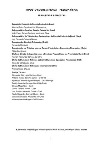3
IMPOSTO SOBRE A RENDA – PESSOA FÍSICA
PERGUNTAS E RESPOSTAS
Secretário Especial da Receita Federal do Brasil
Marcos Cintra Cavalcanti de Albuquerque
Subsecretário-Geral da Receita Federal do Brasil
João Paulo Ramos Fachada Martins da Silva
Subsecretário de Tributação e Contencioso da Receita Federal do Brasil (Sutri)
Luiz Fernando Teixeira Nunes
Coordenador-Geral de Tributação (Cosit)
Fernando Mombelli
Coordenador de Tributos sobre a Renda, Patrimônio e Operações Financeiras (Cotir)
Fábio Cembranel
Chefe da Divisão de Impostos sobre a Renda de Pessoa Física e a Propriedade Rural (Dirpf)
Newton Raimundo Barbosa da Silva
Chefe da Divisão de Tributos sobre Instituições e Operações Financeiras (Ditif)
Maria da Consolação Silva
Chefe da Divisão de Tributação Internacional (Ditin)
Andrea Costa Chaves
Equipe Técnica:
Alexandre Akio Lage Martins - Cosit
Antônio Jordão da Silva Júnior - SRRF09
Aparecida Antônia Biguetti Nogara - DRF/Maringá
Beatriz Lacerda Ciampa - Derpf/São Paulo
Cleusa Magalhães - Cosit
Daniel Teixeira Prates - Cosit
Luis Antonio Menezes Torres - Cosit
Paulo Alexandre Correia Ribeiro - Cosit
Valéria Guimarães Amarante - DRJ/RJ
Valter Aparecido Koppe - DRF/Limeira
É permitida a reprodução total ou parcial deste manual, desde que citada a fonte.
 