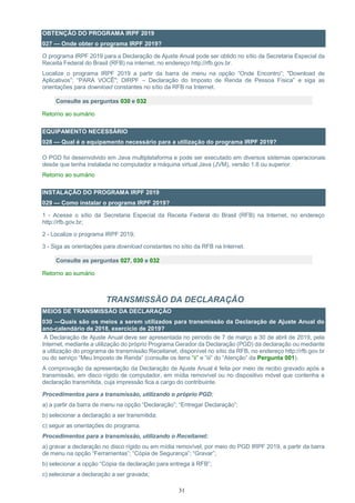 31
OBTENÇÃO DO PROGRAMA IRPF 2019
027 — Onde obter o programa IRPF 2019?
O programa IRPF 2019 para a Declaração de Ajuste Anual pode ser obtido no sítio da Secretaria Especial da
Receita Federal do Brasil (RFB) na internet, no endereço http://rfb.gov.br.
Localize o programa IRPF 2019 a partir da barra de menu na opção “Onde Encontro”; "Download de
Aplicativos”; “PARA VOCÊ"; DIRPF – Declaração do Imposto de Renda de Pessoa Física” e siga as
orientações para download constantes no sítio da RFB na Internet.
Consulte as perguntas 030 e 032
Retorno ao sumário
EQUIPAMENTO NECESSÁRIO
028 — Qual é o equipamento necessário para a utilização do programa IRPF 2019?
O PGD foi desenvolvido em Java multiplataforma e pode ser executado em diversos sistemas operacionais
desde que tenha instalada no computador a máquina virtual Java (JVM), versão 1.8 ou superior.
Retorno ao sumário
INSTALAÇÃO DO PROGRAMA IRPF 2019
029 — Como instalar o programa IRPF 2019?
1 - Acesse o sítio da Secretaria Especial da Receita Federal do Brasil (RFB) na Internet, no endereço
http://rfb.gov.br;
2 - Localize o programa IRPF 2019;
3 - Siga as orientações para download constantes no sítio da RFB na Internet.
Consulte as perguntas 027, 030 e 032
Retorno ao sumário
TRANSMISSÃO DA DECLARAÇÃO
MEIOS DE TRANSMISSÃO DA DECLARAÇÃO
030 —Quais são os meios a serem utilizados para transmissão da Declaração de Ajuste Anual do
ano-calendário de 2018, exercício de 2019?
A Declaração de Ajuste Anual deve ser apresentada no período de 7 de março a 30 de abril de 2019, pela
Internet, mediante a utilização do próprio Programa Gerador da Declaração (PGD) da declaração ou mediante
a utilização do programa de transmissão Receitanet, disponível no sítio da RFB, no endereço http://rfb.gov.br
ou do serviço “Meu Imposto de Renda” (consulte os itens “ii” e “iii” do “Atenção” da Pergunta 001).
A comprovação da apresentação da Declaração de Ajuste Anual é feita por meio de recibo gravado após a
transmissão, em disco rígido de computador, em mídia removível ou no dispositivo móvel que contenha a
declaração transmitida, cuja impressão fica a cargo do contribuinte.
Procedimentos para a transmissão, utilizando o próprio PGD:
a) a partir da barra de menu na opção “Declaração”; “Entregar Declaração”;
b) selecionar a declaração a ser transmitida;
c) seguir as orientações do programa.
Procedimentos para a transmissão, utilizando o Receitanet:
a) gravar a declaração no disco rígido ou em mídia removível, por meio do PGD IRPF 2019, a partir da barra
de menu na opção “Ferramentas”; “Cópia de Segurança”; “Gravar”;
b) selecionar a opção “Cópia da declaração para entrega à RFB”;
c) selecionar a declaração a ser gravada;
 
