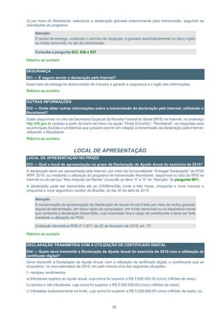 32
d) por meio do Receitanet, selecionar a declaração gravada anteriormente para transmissão, seguindo as
orientações do programa.
Atenção:
O recibo de entrega, contendo o carimbo de recepção, é gravado automaticamente no disco rígido
ou mídia removível, no ato da transmissão.
Consulte a pergunta 033, 036 e 037
Retorno ao sumário
SEGURANÇA
031 — É seguro enviar a declaração pela Internet?
Esse meio de entrega foi desenvolvido de maneira a garantir a segurança e o sigilo das informações.
Retorno ao sumário
OUTRAS INFORMAÇÕES
032 — Onde obter outras informações sobre a transmissão da declaração pela Internet, utilizando o
Receitanet?
Estão disponíveis no sítio da Secretaria Especial da Receita Federal do Brasil (RFB) na Internet, no endereço
http://rfb.gov.br (acesso a partir da barra de menu na opção “Onde Encontro”; “Receitanet”, as respostas para
as principais dúvidas e problemas que possam ocorrer em relação à transmissão da declaração pela Internet,
utilizando o Receitanet.
Retorno ao sumário
LOCAL DE APRESENTAÇÃO
LOCAL DE APRESENTAÇÃO NO PRAZO
033 — Qual o local de apresentação no prazo da Declaração de Ajuste Anual do exercício de 2019?
A declaração deve ser apresentada pela Internet, por meio da funcionalidade “Entregar Declaração” do PGD
IRPF 2019, ou mediante a utilização do programa de transmissão Receitanet, disponível no sítio da RFB na
Internet ou do serviço “Meu Imposto de Renda” (consulte os itens “ii” e “iii” do “Atenção” da pergunta 001)
A declaração pode ser transmitida até as 23h59min59s (vinte e três horas, cinquenta e nove minutos e
cinquenta e nove segundos), horário de Brasília, do dia 30 de abril de 2019.
Atenção:
A comprovação da apresentação da Declaração de Ajuste Anual é feita por meio de recibo gravado
depois da transmissão, em disco rígido de computador, em mídia removível ou no dispositivo móvel
que contenha a declaração transmitida, cuja impressão fica a cargo do contribuinte e deve ser feita
mediante a utilização do PGD.
(Instrução Normativa RFB nº 1.871, de 20 de fevereiro de 2019, art. 7º)
Retorno ao sumário
DECLARAÇÃO TRANSMITIDA COM A UTILIZAÇÃO DE CERTIFICADO DIGITAL
034 — Quem deve transmitir a Declaração de Ajuste Anual do exercício de 2019 com a utilização de
certificado digital?
Deve transmitir a Declaração de Ajuste Anual, com a utilização de certificado digital, o contribuinte que se
enquadrou, no ano-calendário de 2018, em pelo menos uma das seguintes situações:
I - recebeu rendimentos:
a) tributáveis sujeitos ao ajuste anual, cuja soma foi superior a R$ 5.000.000,00 (cinco milhões de reais);
b) isentos e não tributáveis, cuja soma foi superior a R$ 5.000.000,00 (cinco milhões de reais);
c) tributados exclusivamente na fonte, cuja soma foi superior a R$ 5.000.000,00 (cinco milhões de reais); ou
 
