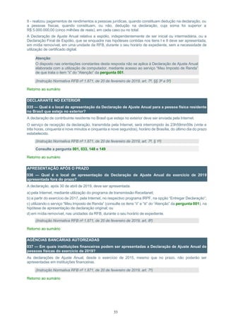 33
II - realizou pagamentos de rendimentos a pessoas jurídicas, quando constituam dedução na declaração, ou
a pessoas físicas, quando constituam, ou não, dedução na declaração, cuja soma foi superior a
R$ 5.000.000,00 (cinco milhões de reais), em cada caso ou no total.
A Declaração de Ajuste Anual relativa a espólio, independentemente de ser inicial ou intermediária, ou a
Declaração Final de Espólio, que se enquadre nas hipóteses contidas nos itens I e II deve ser apresentada,
em mídia removível, em uma unidade da RFB, durante o seu horário de expediente, sem a necessidade de
utilização de certificado digital.
Atenção:
O disposto nas orientações constantes desta resposta não se aplica à Declaração de Ajuste Anual
elaborada com a utilização de computador, mediante acesso ao serviço “Meu Imposto de Renda”
de que trata o item “ii” do “Atenção” da pergunta 001.
(Instrução Normativa RFB nº 1.871, de 20 de fevereiro de 2019, art. 7º, §§ 3º a 5º)
Retorno ao sumário
DECLARANTE NO EXTERIOR
035 — Qual é o local de apresentação da Declaração de Ajuste Anual para a pessoa física residente
no Brasil que esteja no exterior?
A declaração de contribuinte residente no Brasil que esteja no exterior deve ser enviada pela Internet.
O serviço de recepção da declaração, transmitida pela Internet, será interrompido às 23h59min59s (vinte e
três horas, cinquenta e nove minutos e cinquenta e nove segundos), horário de Brasília, do último dia do prazo
estabelecido.
(Instrução Normativa RFB nº 1.871, de 20 de fevereiro de 2019, art. 7º, § 1º)
Consulte a pergunta 001, 033, 148 e 149
Retorno ao sumário
APRESENTAÇÃO APÓS O PRAZO
036 — Qual é o local de apresentação da Declaração de Ajuste Anual do exercício de 2019
apresentada fora do prazo?
A declaração, após 30 de abril de 2019, deve ser apresentada:
a) pela Internet, mediante utilização do programa de transmissão Receitanet;
b) a partir do exercício de 2017, pela Internet, no respectivo programa IRPF, na opção “Entregar Declaração”;
c) utilizando o serviço “Meu Imposto de Renda” (consulte os itens “ii” e “iii” do “Atenção” da pergunta 001), na
hipótese de apresentação de declaração original; ou
d) em mídia removível, nas unidades da RFB, durante o seu horário de expediente.
(Instrução Normativa RFB nº 1.871, de 20 de fevereiro de 2019, art. 8º)
Retorno ao sumário
AGÊNCIAS BANCÁRIAS AUTORIZADAS
037 — Em quais instituições financeiras podem ser apresentadas a Declaração de Ajuste Anual de
pessoas físicas do exercício de 2019?
As declarações de Ajuste Anual, desde o exercício de 2015, mesmo que no prazo, não poderão ser
apresentadas em instituições financeiras.
(Instrução Normativa RFB nº 1.871, de 20 de fevereiro de 2019, art. 7º)
Retorno ao sumário
 