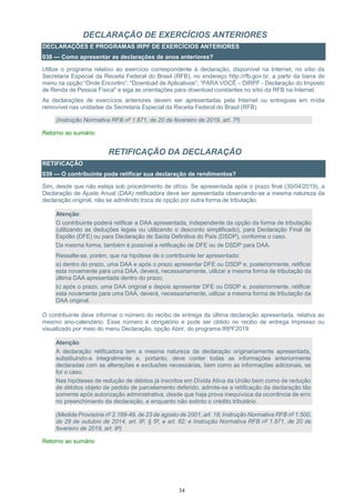 34
DECLARAÇÃO DE EXERCÍCIOS ANTERIORES
DECLARAÇÕES E PROGRAMAS IRPF DE EXERCÍCIOS ANTERIORES
038 — Como apresentar as declarações de anos anteriores?
Utilize o programa relativo ao exercício correspondente à declaração, disponível na Internet, no sítio da
Secretaria Especial da Receita Federal do Brasil (RFB), no endereço http://rfb.gov.br, a partir da barra de
menu na opção “Onde Encontro”; "Download de Aplicativos”; “PARA VOCÊ – DIRPF - Declaração do Imposto
de Renda de Pessoa Física" e siga as orientações para download constantes no sítio da RFB na Internet.
As declarações de exercícios anteriores devem ser apresentadas pela Internet ou entregues em mídia
removível nas unidades da Secretaria Especial da Receita Federal do Brasil (RFB).
(Instrução Normativa RFB nº 1.871, de 20 de fevereiro de 2019, art. 7º)
Retorno ao sumário
RETIFICAÇÃO DA DECLARAÇÃO
RETIFICAÇÃO
039 — O contribuinte pode retificar sua declaração de rendimentos?
Sim, desde que não esteja sob procedimento de ofício. Se apresentada após o prazo final (30/04/2019), a
Declaração de Ajuste Anual (DAA) retificadora deve ser apresentada observando-se a mesma natureza da
declaração original, não se admitindo troca de opção por outra forma de tributação.
Atenção:
O contribuinte poderá retificar a DAA apresentada, independente da opção da forma de tributação
(utilizando as deduções legais ou utilizando o desconto simplificado), para Declaração Final de
Espólio (DFE) ou para Declaração de Saída Definitiva do País (DSDP), conforme o caso.
Da mesma forma, também é possível a retificação de DFE ou de DSDP para DAA.
Ressalte-se, porém, que na hipótese de o contribuinte ter apresentado:
a) dentro do prazo, uma DAA e após o prazo apresentar DFE ou DSDP e, posteriormente, retificar
esta novamente para uma DAA, deverá, necessariamente, utilizar a mesma forma de tributação da
última DAA apresentada dentro do prazo;
b) após o prazo, uma DAA original e depois apresentar DFE ou DSDP e, posteriormente, retificar
esta novamente para uma DAA, deverá, necessariamente, utilizar a mesma forma de tributação da
DAA original.
O contribuinte deve informar o número do recibo de entrega da última declaração apresentada, relativa ao
mesmo ano-calendário. Esse número é obrigatório e pode ser obtido no recibo de entrega impresso ou
visualizado por meio do menu Declaração, opção Abrir, do programa IRPF2019.
Atenção:
A declaração retificadora tem a mesma natureza da declaração originariamente apresentada,
substituindo-a integralmente e, portanto, deve conter todas as informações anteriormente
declaradas com as alterações e exclusões necessárias, bem como as informações adicionais, se
for o caso.
Nas hipóteses de redução de débitos já inscritos em Dívida Ativa da União bem como de redução
de débitos objeto de pedido de parcelamento deferido, admite-se a retificação da declaração tão
somente após autorização administrativa, desde que haja prova inequívoca da ocorrência de erro
no preenchimento da declaração, e enquanto não extinto o crédito tributário.
(Medida Provisória nº 2.189-49, de 23 de agosto de 2001, art. 18; Instrução Normativa RFB nº 1.500,
de 29 de outubro de 2014, art. 9º, § 5º, e art. 82; e Instrução Normativa RFB nº 1.871, de 20 de
fevereiro de 2019, art. 9º)
Retorno ao sumário
 