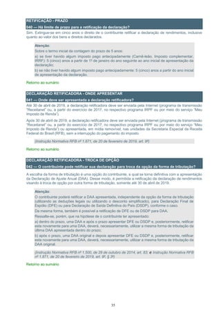 35
RETIFICAÇÃO - PRAZO
040 — Há limite de prazo para a retificação da declaração?
Sim. Extingue-se em cinco anos o direito de o contribuinte retificar a declaração de rendimentos, inclusive
quanto ao valor dos bens e direitos declarados.
Atenção:
Sobre o termo inicial da contagem do prazo de 5 anos:
a) se tiver havido algum imposto pago antecipadamente (Carnê-leão, Imposto complementar,
IRRF): 5 (cinco) anos a partir de 1º de janeiro do ano seguinte ao ano inicial de apresentação da
declaração;
b) se não tiver havido algum imposto pago antecipadamente: 5 (cinco) anos a partir do ano inicial
de apresentação da declaração.
Retorno ao sumário
DECLARAÇÃO RETIFICADORA - ONDE APRESENTAR
041 — Onde deve ser apresentada a declaração retificadora?
Até 30 de abril de 2019, a declaração retificadora deve ser enviada pela Internet (programa de transmissão
“Receitanet” ou, a partir do exercício de 2017, no respectivo programa IRPF ou por meio do serviço “Meu
Imposto de Renda”).
Após 30 de abril de 2019, a declaração retificadora deve ser enviada pela Internet (programa de transmissão
“Receitanet” ou, a partir do exercício de 2017, no respectivo programa IRPF ou por meio do serviço “Meu
Imposto de Renda”) ou apresentada, em mídia removível, nas unidades da Secretaria Especial da Receita
Federal do Brasil (RFB), sem a interrupção do pagamento do imposto.
(Instrução Normativa RFB nº 1.871, de 20 de fevereiro de 2019, art. 9º)
Retorno ao sumário
DECLARAÇÃO RETIFICADORA - TROCA DE OPÇÃO
042 — O contribuinte pode retificar sua declaração para troca da opção da forma de tributação?
A escolha da forma de tributação é uma opção do contribuinte, a qual se torna definitiva com a apresentação
da Declaração de Ajuste Anual (DAA). Desse modo, é permitida a retificação da declaração de rendimentos
visando à troca de opção por outra forma de tributação, somente até 30 de abril de 2019.
Atenção:
O contribuinte poderá retificar a DAA apresentada, independente da opção da forma de tributação
(utilizando as deduções legais ou utilizando o desconto simplificado), para Declaração Final de
Espólio (DFE) ou para Declaração de Saída Definitiva do País (DSDP), conforme o caso.
Da mesma forma, também é possível a retificação de DFE ou de DSDP para DAA.
Ressalte-se, porém, que na hipótese de o contribuinte ter apresentado:
a) dentro do prazo, uma DAA e após o prazo apresentar DFE ou DSDP e, posteriormente, retificar
esta novamente para uma DAA, deverá, necessariamente, utilizar a mesma forma de tributação da
última DAA apresentada dentro do prazo;
b) após o prazo, uma DAA original e depois apresentar DFE ou DSDP e, posteriormente, retificar
esta novamente para uma DAA, deverá, necessariamente, utilizar a mesma forma de tributação da
DAA original.
(Instrução Normativa RFB nº 1.500, de 29 de outubro de 2014, art. 83; e Instrução Normativa RFB
nº 1.871, de 20 de fevereiro de 2019, art. 9º, § 3º)
Retorno ao sumário
 