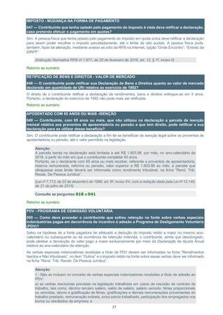 37
IMPOSTO - MUDANÇA NA FORMA DE PAGAMENTO
047 — Contribuinte que tenha optado pelo pagamento do imposto à vista deve retificar a declaração,
caso pretenda efetuar o pagamento em quotas?
Sim. A pessoa física que tenha optado pelo pagamento do imposto em quota única deve retificar a declaração
para assim poder recolher o imposto parceladamente, até o limite de oito quotas. A pessoa física pode,
também, fazer tal alteração, mediante acesso ao sítio da RFB na Internet, opção “Onde Encontro”; “Extrato da
DIRPF”.
(Instrução Normativa RFB nº 1.871, de 20 de fevereiro de 2019, art. 12, § 1º, inciso II)
Retorno ao sumário
RETIFICAÇÃO DE BENS E DIREITOS - VALOR DE MERCADO
048 — O contribuinte pode retificar sua Declaração de Bens e Direitos quanto ao valor de mercado
declarado em quantidade de Ufir relativa ao exercício de 1992?
O direito de o contribuinte retificar a declaração de rendimentos, bens e direitos extingue-se em 5 anos.
Portanto, a declaração do exercício de 1992 não pode mais ser retificada.
Retorno ao sumário
APOSENTADO COM 65 ANOS OU MAIS -ISENÇÃO
049 — Contribuinte, com 65 anos ou mais, que não utilizou na declaração a parcela de isenção
mensal relativa aos proventos de aposentadoria ou pensão a que tem direito, pode retificar a sua
declaração para se utilizar desse benefício?
Sim. O contribuinte pode retificar a declaração a fim de se beneficiar da isenção legal sobre os proventos de
aposentadoria ou pensão, até o valor permitido na legislação.
Atenção:
A parcela isenta na declaração está limitada a até R$ 1.903,98, por mês, no ano-calendário de
2018, a partir do mês em que o contribuinte completar 65 anos.
Portanto, se o declarante com 65 anos ou mais receber, referente a proventos de aposentadoria,
reserva remunerada, reforma ou pensão, valor superior a R$ 1.903,98 ao mês, a parcela que
ultrapassar esse limite deverá ser informada como rendimento tributável, na ficha “Rend. Trib.
Receb. De Pessoa Jurídica”.
(Lei nº 7.713, de 22 de dezembro de 1988, art. 6º, inciso XV, com a redação dada pela Lei nº 13.149,
de 21 de julho de 2015)
Consulte as perguntas 018 e 041
Retorno ao sumário
PDV - PROGRAMA DE DEMISSÃO VOLUNTÁRIA
050 — Como deve proceder o contribuinte que sofreu retenção na fonte sobre verbas especiais
indenizatórias pagas em decorrência de incentivo à adesão a Programa de Desligamento Voluntário
(PDV)?
Salvo na hipótese de a fonte pagadora ter efetuado a dedução do imposto retido a maior no mesmo ano-
calendário ou subsequente ao da ocorrência da retenção indevida, o contribuinte, ainda que desobrigado,
pode pleitear a devolução do valor pago a maior exclusivamente por meio da Declaração de Ajuste Anual
relativa ao ano-calendário da retenção.
As verbas especiais indenizatórias recebidas a título de PDV devem ser informadas na ficha “Rendimentos
Isentos e Não tributáveis”, no item “Outros” e o imposto retido na fonte sobre essas verbas deve ser informado
na ficha “Rend. Trib. Receb. De Pessoa Jurídica”.
Atenção:
1 - Não se incluem no conceito de verbas especiais indenizatórias recebidas a título de adesão ao
PDV:
a) as verbas rescisórias previstas na legislação trabalhista em casos de rescisão de contrato de
trabalho, tais como: décimo terceiro salário, saldo de salário, salário vencido, férias proporcionais
ou vencidas, abono e gratificação de férias, gratificações e demais remunerações provenientes do
trabalho prestado, remuneração indireta, aviso prévio trabalhado, participação dos empregados nos
lucros ou resultados da empresa; e
 