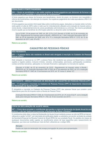 39
PENALIDADE À FONTE PAGADORA
054 — Quais as penalidades a que estão sujeitas as fontes pagadoras que deixarem de fornecer ou
fornecerem com inexatidão o comprovante de rendimentos?
A fonte pagadora que deixar de fornecer aos beneficiários, dentro do prazo, ou fornecer com inexatidão o
informe de rendimentos e de retenção do imposto, fica sujeita ao pagamento de multa equivalente a R$ 41,43
por documento.
A fonte pagadora que prestar informação falsa sobre rendimentos pagos, deduções ou imposto retido na fonte,
está sujeita à multa de 300% sobre o valor que for indevidamente utilizado como redução do imposto sobre a
renda devido, independentemente de outras penalidades administrativas ou criminais. Na mesma penalidade
incorre aquele que se beneficiar de informação sabendo ou devendo saber da falsidade.
(Lei nº 8.981, 20 de janeiro de 1995, art. 86, § 3º e § 4º; Decreto nº 9.580, de 22 de novembro de
2018 - Regulamento do Imposto sobre a Renda - RIR/2018, art. 1.004; Instrução Normativa SRF nº
698, de 20 de dezembro de 2006, arts. 6º e 7º; e Instrução Normativa RFB nº 1.215, de 15 de
dezembro de 2011, arts. 5º e 6º)
Retorno ao sumário
CADASTRO DE PESSOAS FÍSICAS
NÃO RESIDENTE
055 — A pessoa física não residente no Brasil está obrigada à inscrição no Cadastro de Pessoas
Físicas (CPF)?
Está obrigada a inscrever-se no CPF a pessoa física não residente que possua no Brasil bens e direitos
sujeitos a registro público, inclusive imóveis, veículos, embarcações, aeronaves, participações societárias,
contas-correntes bancárias, aplicações no mercado financeiro e aplicações no mercado de capitais.
(Decreto nº 9.580, de 22 de novembro de 2018 - Regulamento do Imposto sobre a Renda -
RIR/2018, art. 32; Instrução Normativa SRF nº 208, de 27 de setembro de 2002, art. 5º; e Instrução
Normativa RFB nº 1.548, de 13 de fevereiro de 2015, art. 3º, inciso II, alínea “d”)
Retorno ao sumário
DEPENDENTE - OBRIGATORIEDADE DE INSCRIÇÃO NO CADASTRO DE PESSOAS FÌSICAS (CPF)
056 — É obrigatória a inscrição no Cadastro de Pessoas Físicas (CPF) de dependente relacionado
em Declaração de Ajuste Anual?
É obrigatória a inscrição no Cadastro de Pessoas Físicas (CPF) das pessoas físicas que constem como
dependente para fins do Imposto sobre a Renda da Pessoa Física.
(Instrução Normativa RFB nº 1.548, de 13 de fevereiro de 2015, art. 3º, inciso III,§ 2º, com a redação
dada pela Instrução Normativa RFB nº 1.760, de 16 de novembro de 2017)
Retorno ao sumário
CÓPIA DA DECLARAÇÃO DE AJUSTE ANUAL
057 — Como deve proceder o contribuinte que perdeu a cópia da Declaração de Ajuste Anual do ano
anterior e não tem dados para preencher a Declaração de Bens e Direitos?
O contribuinte pode obter a cópia da Declaração de Ajuste Anual mediante acesso ao sítio da RFB na Internet,
utilizando a opção “e-CAC”, por intermédio de certificação digital, ou solicitá-la, por escrito, ao titular da unidade
da Secretaria Especial da Receita Federal do Brasil (RFB) de sua jurisdição fiscal. Os pedidos de cópias de
quaisquer documentos estão sujeitos ao recolhimento prévio de taxa específica para ressarcimento de
despesas, que deve ser recolhida por meio de Darf, utilizando-se o código 3292.
Atenção:
Pedido de cópia de declaração não enseja prorrogação de prazo para apresentação.
Retorno ao sumário
 