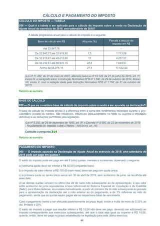 40
CÁLCULO E PAGAMENTO DO IMPOSTO
CÁLCULO DO IMPOSTO — TABELA
058 — Qual é a tabela a ser aplicada para o cálculo do imposto sobre a renda na Declaração de
Ajuste Anual do exercício de 2019, ano-calendário de 2018?
A tabela progressiva anual para o cálculo do imposto é a seguinte:
Base de cálculo em R$ Alíquota (%) Parcela a deduzir do
imposto em R$
Até 22.847,76 - -
De 22.847,77 até 33.919,80 7,5 1.713,58
De 33.919,81 até 45.012,60 15 4.257,57
De 45.012,61 até 55.976,16 22,5 7.633,51
Acima de 55.976,16 27,5 10.432,32
(Lei nº 11.482, de 31 de maio de 2007, alterada pela Lei nº 13.149, de 21 de julho de 2015, art. 1º,
inciso IX, e parágrafo único; e Instrução Normativa RFB nº 1.500, de 29 de outubro de 2014, Anexo
VII, inciso V, com a redação dada pela Instrução Normativa RFB nº 1.756, de 31 de outubro de
2017)
Retorno ao sumário
BASE DE CÁLCULO
059 — O que se considera base de cálculo do imposto sobre a renda a ser apurado na declaração?
A base de cálculo do imposto devido é a diferença entre a soma dos rendimentos recebidos durante o ano-
calendário (exceto os isentos, não tributáveis, tributáveis exclusivamente na fonte ou sujeitos à tributação
definitiva) e as deduções permitidas pela legislação.
(Lei nº 9.250, de 26 de dezembro de 1995, art. 8º; e Decreto nº 9.580, de 22 de novembro de 2018
- Regulamento do Imposto sobre a Renda - RIR/2018, art. 76)
Consulte a pergunta 314
Retorno ao sumário
PAGAMENTO DO IMPOSTO
060 — O imposto apurado na Declaração de Ajuste Anual do exercício de 2019, ano-calendário de
2018 pode ser pago em quotas?
O saldo do imposto pode ser pago em até 8 (oito) quotas, mensais e sucessivas, observado o seguinte:
a) nenhuma quota deve ser inferior a R$ 50,00 (cinquenta reais);
b) o imposto de valor inferior a R$ 100,00 (cem reais) deve ser pago em quota única.
c) a primeira quota ou quota única vence em 30 de abril de 2019, sem acréscimo de juros, se recolhida até
essa data.
d) as demais quotas vencem no último dia útil de cada mês subsequente ao da apresentação, e seu valor
sofre acréscimo de juros equivalentes à taxa referencial do Sistema Especial de Liquidação e de Custódia
(Selic), para títulos federais, acumulada mensalmente, a partir do primeiro dia do mês subsequente ao previsto
para a apresentação da declaração até o mês anterior ao do pagamento, e de 1% referente ao mês do
pagamento, ainda que as quotas sejam pagas até as respectivas datas de vencimento.
Caso o pagamento venha a ser efetuado posteriormente ao prazo legal, incide a multa de mora de 0,33% ao
dia, limitada a 20%.
O saldo do imposto a pagar que resultar inferior a R$ 10,00 não deve ser pago, devendo ser adicionado ao
imposto correspondente aos exercícios subsequentes, até que o total seja igual ou superior a R$ 10,00,
quando, então, deve ser pago no prazo estabelecido na legislação para este último exercício.
 