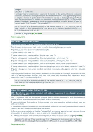 41
Atenção:
É facultado ao contribuinte:
I - antecipar, total ou parcialmente, o pagamento do imposto ou das quotas, não sendo necessário,
nesse caso, apresentar Declaração de Ajuste Anual retificadora com a nova opção de pagamento;
II - ampliar o número de quotas do imposto inicialmente previsto na Declaração de Ajuste Anual,
até a data de vencimento da última quota pretendida, observado os itens de “a” a “d” da presente
resposta, mediante a apresentação de declaração retificadora ou o acesso ao sítio da RFB na
Internet, opção “Onde Encontro”; “Extrato da DIRPF”.
(Lei nº 9.250, de 26 de dezembro de 1995, art. 14, alterada pela Lei nº 11.311, de 13 de junho de
2006; Lei nº 9.430, de 27 de dezembro de 1996, art. 68, § 1º; e Instrução Normativa RFB nº 1.871,
de 20 de fevereiro de 2019, art. 12)
Consulte as perguntas 061, 062 e 063
Retorno ao sumário
PAGAMENTO DAS QUOTAS DO IRPF
061 — Como efetuar o cálculo do pagamento das quotas de IRPF?
Quando pagas dentro do prazo legal, o valor a recolher é calculado da seguinte maneira:
1ª quota ou quota única: o valor apurado na declaração;
2ª quota: valor apurado, mais 1%;
3ª quota: valor apurado, mais juros à taxa Selic de maio, mais 1%;
4ª quota: valor apurado, mais juros à taxa Selic acumulada (maio e junho), mais 1%;
5ª quota: valor apurado, mais juros à taxa Selic acumulada (maio, junho e julho), mais 1%;
6ª quota: valor apurado, mais juros à taxa Selic acumulada (maio, junho, julho e agosto), mais 1%;
7ª quota: valor apurado, mais juros à taxa Selic acumulada (maio, junho, julho, agosto e setembro), mais 1%;
8ª quota: valor apurado, mais juros à taxa Selic acumulada (maio, junho, julho, agosto, setembro e outubro),
mais 1%.
Caso o pagamento de alguma quota venha a ser efetuado posteriormente ao prazo legal, incide multa de mora
de 0,33%, por dia de atraso, limitada a 20%, mais juros à taxa Selic acumulada até o mês anterior ao do
pagamento, mais 1% no mês do pagamento.
(Lei nº 9.250, de 26 de dezembro de 1995, art. 14, alterada pela Lei nº 11.311, de 13 de junho de
2006; e Lei nº 9.430, de 27 de dezembro de 1996, art. 61)
Retorno ao sumário
LOCAL DE PAGAMENTO DAS QUOTAS DO IRPF
062 — Contribuinte residente em um estado pode efetuar o pagamento do imposto sobre a renda em
qualquer outro estado?
Sim. O pagamento pode ser efetuado em qualquer agência bancária integrante da rede arrecadadora de
receitas federais, independentemente do domicílio fiscal do contribuinte.
O pagamento integral do imposto, ou de suas quotas, e de seus respectivos acréscimos legais pode ser
efetuado mediante:
I - transferência eletrônica de fundos por meio de sistemas eletrônicos das instituições financeiras autorizadas
pela RFB a operar com essa modalidade de arrecadação;
II - Documento de Arrecadação de Receitas Federais (Darf), em qualquer agência bancária integrante da rede
arrecadadora de receitas federais, no caso de pagamento efetuado no Brasil; ou
III - débito automático em conta-corrente bancária (consulte item 3 do tópico “Atenção” da pergunta 063).
(Decreto nº 9.580, de 22 de novembro de 2018 - Regulamento do Imposto sobre a Renda -
RIR/2018, art. 937; e Instrução Normativa RFB nº 1.871, de 20 de fevereiro de 2019, art. 12, § 2º)
Retorno ao sumário
 