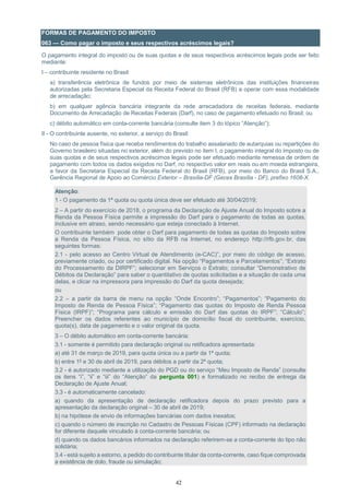 42
FORMAS DE PAGAMENTO DO IMPOSTO
063 — Como pagar o imposto e seus respectivos acréscimos legais?
O pagamento integral do imposto ou de suas quotas e de seus respectivos acréscimos legais pode ser feito
mediante:
I – contribuinte residente no Brasil:
a) transferência eletrônica de fundos por meio de sistemas eletrônicos das instituições financeiras
autorizadas pela Secretaria Especial da Receita Federal do Brasil (RFB) a operar com essa modalidade
de arrecadação;
b) em qualquer agência bancária integrante da rede arrecadadora de receitas federais, mediante
Documento de Arrecadação de Receitas Federais (Darf), no caso de pagamento efetuado no Brasil; ou
c) débito automático em conta-corrente bancária (consulte item 3 do tópico “Atenção”);
II - O contribuinte ausente, no exterior, a serviço do Brasil:
No caso de pessoa física que receba rendimentos do trabalho assalariado de autarquias ou repartições do
Governo brasileiro situadas no exterior, além do previsto no item I, o pagamento integral do imposto ou de
suas quotas e de seus respectivos acréscimos legais pode ser efetuado mediante remessa de ordem de
pagamento com todos os dados exigidos no Darf, no respectivo valor em reais ou em moeda estrangeira,
a favor da Secretaria Especial da Receita Federal do Brasil (RFB), por meio do Banco do Brasil S.A.,
Gerência Regional de Apoio ao Comércio Exterior – Brasília-DF (Gecex Brasília - DF), prefixo 1608-X.
Atenção:
1 - O pagamento da 1ª quota ou quota única deve ser efetuado até 30/04/2019;
2 – A partir do exercício de 2018, o programa da Declaração de Ajuste Anual do Imposto sobre a
Renda da Pessoa Física permite a impressão do Darf para o pagamento de todas as quotas,
inclusive em atraso, sendo necessário que esteja conectado à Internet.
O contribuinte também pode obter o Darf para pagamento de todas as quotas do Imposto sobre
a Renda da Pessoa Física, no sítio da RFB na Internet, no endereço http://rfb.gov.br, das
seguintes formas:
2.1 - pelo acesso ao Centro Virtual de Atendimento (e-CAC)”, por meio do código de acesso,
previamente criado, ou por certificado digital. Na opção “Pagamentos e Parcelamentos”; “Extrato
do Processamento da DIRPF”; selecionar em Serviços o Extrato; consultar “Demonstrativo de
Débitos da Declaração” para saber o quantitativo de quotas solicitadas e a situação de cada uma
delas, e clicar na impressora para impressão do Darf da quota desejada;
ou
2.2 – a partir da barra de menu na opção “Onde Encontro”; “Pagamentos”; “Pagamento do
Imposto de Renda de Pessoa Física”; “Pagamento das quotas do Imposto de Renda Pessoa
Física (IRPF)”; “Programa para cálculo e emissão do Darf das quotas do IRPF”; “Cálculo”;
Preencher os dados referentes ao município de domicílio fiscal do contribuinte, exercício,
quota(s), data de pagamento e o valor original da quota.
3 – O débito automático em conta-corrente bancária:
3.1 - somente é permitido para declaração original ou retificadora apresentada:
a) até 31 de março de 2019, para quota única ou a partir da 1ª quota;
b) entre 1º e 30 de abril de 2019, para débitos a partir da 2ª quota;
3.2 - é autorizado mediante a utilização do PGD ou do serviço “Meu Imposto de Renda” (consulte
os itens “i”, “ii” e “iii” do “Atenção” da pergunta 001) e formalizado no recibo de entrega da
Declaração de Ajuste Anual;
3.3 - é automaticamente cancelado:
a) quando da apresentação de declaração retificadora depois do prazo previsto para a
apresentação da declaração original – 30 de abril de 2019;
b) na hipótese de envio de informações bancárias com dados inexatos;
c) quando o número de inscrição no Cadastro de Pessoas Físicas (CPF) informado na declaração
for diferente daquele vinculado à conta-corrente bancária; ou
d) quando os dados bancários informados na declaração referirem-se a conta-corrente do tipo não
solidária;
3.4 - está sujeito a estorno, a pedido do contribuinte titular da conta-corrente, caso fique comprovada
a existência de dolo, fraude ou simulação;
 