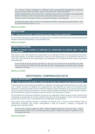 43
3.5 – pode ser incluído, cancelado ou modificado, após a apresentação da declaração, mediante o
acesso ao sítio da RFB na Internet, opção “Onde Encontro”; “Extrato da DIRPF”:
a) até as 23h59min59s (vinte e três horas, cinquenta e nove minutos e cinquenta e nove segundos),
horário de Brasília, do dia 14 de cada mês, produzindo efeitos no próprio mês;
b) após o prazo de que trata a alínea “a”, produzindo efeitos no mês seguinte.
(Instrução Normativa SRF nº 283, de 14 de janeiro de 2003; e Instrução Normativa RFB nº 1.871,
de 20 de fevereiro de 2019, art. 12)
Retorno ao sumário
PERDA DO DARF
064 — Como deve proceder o contribuinte que perdeu o Darf de recolhimento?
O contribuinte pode solicitar confirmação do pagamento na unidade de atendimento da Secretaria Especial da
Receita Federal do Brasil (RFB) de sua jurisdição fiscal.
Retorno ao sumário
CORREÇÃO MONETÁRIA
065 — Há correção monetária na restituição ou compensação de imposto pago a maior ou
indevidamente?
Não. Sobre o valor a ser utilizado na compensação ou na restituição incidem juros equivalentes à taxa Selic,
para títulos federais, acumulada mensalmente a partir do mês subsequente ao do pagamento indevido ou a
maior até o mês anterior ao da compensação ou da restituição, e de 1% relativamente ao mês em que estiver
sendo efetuada.
(Lei nº 9.250, de 26 de dezembro de 2005, art. 39, § 4º; Lei nº 9.532, de 10 de dezembro de 1997,
art. 73; e Decreto nº 9.580, de 22 de novembro de 2018 - Regulamento do Imposto sobre a Renda
- RIR/2018, art. 942)
Retorno ao sumário
RESTITUIÇÃO / COMPENSAÇÃO DO IR
IR PAGO INDEVIDAMENTE
066 — Qual é o prazo para pleitear a restituição do imposto sobre a renda pago indevidamente?
O prazo para que o contribuinte possa pleitear a restituição do imposto pago indevidamente ou em valor maior
que o devido, inclusive na hipótese de o pagamento ter sido efetuado com base em lei posteriormente
declarada inconstitucional pelo Supremo Tribunal Federal em ação declaratória ou em recurso extraordinário,
extingue-se após o transcurso do prazo de 5 anos, contados da data da extinção do crédito tributário, tratando-
se de rendimentos sujeitos à tributação exclusiva na fonte, não tributáveis ou isentos.
Em se tratando de rendimentos recebidos ao longo do ano-calendário sujeitos ao ajuste anual, e tendo havido
antecipação do pagamento do imposto mediante retenção pela fonte pagadora, o termo inicial da contagem
de prazo de 5 anos é o dia 31 de dezembro do ano-calendário correspondente.
Esse mesmo prazo aplica-se também à restituição do imposto sobre a renda na fonte incidente sobre os
rendimentos recebidos como verbas indenizatórias a título de incentivo à adesão a Programas de
Desligamento Voluntário (PDV).
(Lei nº 5.172, de 25 de outubro de 1966 - Código Tributário Nacional - CTN, arts. 165, I, e 168, I;
Ato Declaratório SRF nº 96, de 26 de novembro de 1999, e Parecer Normativo Cosit/RFB nº 6, de
4 de agosto de 2014)
Retorno ao sumário
 