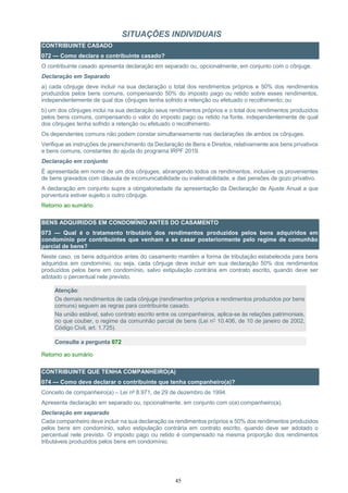 45
SITUAÇÕES INDIVIDUAIS
CONTRIBUINTE CASADO
072 — Como declara o contribuinte casado?
O contribuinte casado apresenta declaração em separado ou, opcionalmente, em conjunto com o cônjuge.
Declaração em Separado
a) cada cônjuge deve incluir na sua declaração o total dos rendimentos próprios e 50% dos rendimentos
produzidos pelos bens comuns, compensando 50% do imposto pago ou retido sobre esses rendimentos,
independentemente de qual dos cônjuges tenha sofrido a retenção ou efetuado o recolhimento; ou
b) um dos cônjuges inclui na sua declaração seus rendimentos próprios e o total dos rendimentos produzidos
pelos bens comuns, compensando o valor do imposto pago ou retido na fonte, independentemente de qual
dos cônjuges tenha sofrido a retenção ou efetuado o recolhimento.
Os dependentes comuns não podem constar simultaneamente nas declarações de ambos os cônjuges.
Verifique as instruções de preenchimento da Declaração de Bens e Direitos, relativamente aos bens privativos
e bens comuns, constantes do ajuda do programa IRPF 2019.
Declaração em conjunto
É apresentada em nome de um dos cônjuges, abrangendo todos os rendimentos, inclusive os provenientes
de bens gravados com cláusula de incomunicabilidade ou inalienabilidade, e das pensões de gozo privativo.
A declaração em conjunto supre a obrigatoriedade da apresentação da Declaração de Ajuste Anual a que
porventura estiver sujeito o outro cônjuge.
Retorno ao sumário
BENS ADQUIRIDOS EM CONDOMÍNIO ANTES DO CASAMENTO
073 — Qual é o tratamento tributário dos rendimentos produzidos pelos bens adquiridos em
condomínio por contribuintes que venham a se casar posteriormente pelo regime de comunhão
parcial de bens?
Neste caso, os bens adquiridos antes do casamento mantêm a forma de tributação estabelecida para bens
adquiridos em condomínio, ou seja, cada cônjuge deve incluir em sua declaração 50% dos rendimentos
produzidos pelos bens em condomínio, salvo estipulação contrária em contrato escrito, quando deve ser
adotado o percentual nele previsto.
Atenção:
Os demais rendimentos de cada cônjuge (rendimentos próprios e rendimentos produzidos por bens
comuns) seguem as regras para contribuinte casado.
Na união estável, salvo contrato escrito entre os companheiros, aplica-se às relações patrimoniais,
no que couber, o regime da comunhão parcial de bens (Lei n° 10.406, de 10 de janeiro de 2002,
Código Civil, art. 1.725).
Consulte a pergunta 072
Retorno ao sumário
CONTRIBUINTE QUE TENHA COMPANHEIRO(A)
074 — Como deve declarar o contribuinte que tenha companheiro(a)?
Conceito de companheiro(a) – Lei nº 8.971, de 29 de dezembro de 1994.
Apresenta declaração em separado ou, opcionalmente, em conjunto com o(a) companheiro(a).
Declaração em separado
Cada companheiro deve incluir na sua declaração os rendimentos próprios e 50% dos rendimentos produzidos
pelos bens em condomínio, salvo estipulação contrária em contrato escrito, quando deve ser adotado o
percentual nele previsto. O imposto pago ou retido é compensado na mesma proporção dos rendimentos
tributáveis produzidos pelos bens em condomínio.
 