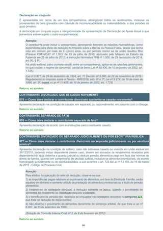 46
Declaração em conjunto
É apresentada em nome de um dos companheiros, abrangendo todos os rendimentos, inclusive os
provenientes de bens gravados com cláusula de incomunicabilidade ou inalienabilidade, e das pensões de
gozo privativo.
A declaração em conjunto supre a obrigatoriedade da apresentação da Declaração de Ajuste Anual a que
porventura estiver sujeito o outro companheiro(a).
Atenção:
O contribuinte pode incluir o companheiro, abrangendo também as relações homoafetivas, como
dependente para efeito de dedução do Imposto sobre a Renda da Pessoa Física, desde que tenha
vida em comum por mais de 5 (cinco) anos, ou por período menor se da união resultou filho
(Parecer PGFN/CAT nº 1.503, de 19 de julho de 2010, aprovado pelo Ministro de Estado da
Fazenda em 26 de julho de 2010; e Instrução Normativa RFB nº 1.500, de 29 de outubro de 2014,
art. 90, § 8º).
Na união estável, salvo contrato escrito entre os companheiros, aplica-se às relações patrimoniais,
no que couber, o regime da comunhão parcial de bens (Lei nº 10.406, de 10 de janeiro de 2002, art.
1.725).
(Lei nº 8.971, de 29 de dezembro de 1994, art. 1º; Decreto nº 9.580, de 22 de novembro de 2018 -
Regulamento do Imposto sobre a Renda - RIR/2018, arts. 6º e 7º; Lei nº 9.278, de 10 de maio de
1996, art. 5º, caput; e Lei nº 10.406, de 10 de janeiro de 2002, art. 1.725)
Retorno ao sumário
CONTRIBUINTE DIVORCIADO QUE SE CASOU NOVAMENTE
075 — Como deve declarar o contribuinte divorciado que tenha se casado novamente?
Apresenta declaração na condição de casado, em separado ou, opcionalmente, em conjunto com o cônjuge.
Retorno ao sumário
CONTRIBUINTE SEPARADO DE FATO
076 — Como deve declarar o contribuinte separado de fato?
Apresenta declaração de acordo com as instruções para contribuinte casado.
Retorno ao sumário
CONTRIBUINTE DIVORCIADO OU SEPARADO JUDICIALMENTE OU POR ESCRITURA PÚBLICA
077 — Como deve declarar o contribuinte divorciado ou separado judicialmente ou por escritura
pública?
Apresenta declaração na condição de solteiro, caso não estivesse casado ou vivendo em união estável em
31/12/2018, podendo incluir dependente (nesse caso, devem ser somados os rendimentos recebidos pelo
dependente) do qual detenha a guarda judicial ou deduzir pensão alimentícia paga em face das normas do
direito de família, quando em cumprimento de decisão judicial, inclusive os alimentos provisionais, de acordo
homologado judicialmente ou de escritura pública, a que se refere o art. 733 da Lei nº 13.105, de 16 de março
de 2015 - Código de Processo Civil.
Atenção:
Para efeitos da aplicação da referida dedução, observe-se que:
1) as importâncias pagas relativas ao suprimento de alimentos, em face do Direito de Família, serão
aquelas em dinheiro e somente a título de prestação de alimentos provisionais ou a título de pensão
alimentícia;
2) tratando-se de sociedade conjugal, a dedução somente se aplica, quando o provimento de
alimentos for decorrente da dissolução daquela sociedade;
3) o beneficiário da pensão não necessita se enquadrar nas condições descritas na pergunta 323,
que trata de dedução de dependentes;
4) não alcança o provimento de alimentos decorrente de sentença arbitral, de que trata a Lei nº
9.307, de 23 de setembro de 1996.
(Solução de Consulta Interna Cosit nº 3, de 8 de fevereiro de 2012)
Retorno ao sumário
 