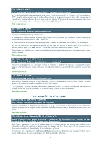 47
CONTRIBUINTE VIÚVO
078 — Como deve declarar o contribuinte viúvo no decorrer do inventário?
No curso do inventário, apresenta declaração com o número de inscrição no Cadastro de Pessoas Físicas
(CPF) próprio, abrangendo bens e rendimentos próprios e os provenientes de bens não integrantes do
inventário do cônjuge falecido. O viúvo pode optar por tributar 50% dos rendimentos produzidos pelos bens
comuns na sua declaração ou integralmente na declaração do espólio.
Retorno ao sumário
CONTRIBUINTE MENOR
079 — Como deve declarar o contribuinte menor?
Apresenta declaração da seguinte maneira:
a) em separado: os rendimentos recebidos pelo menor são tributados em seu nome com número de inscrição
no Cadastro de Pessoas Físicas (CPF) próprio; ou
b) em conjunto: os rendimentos recebidos pelo menor devem ser tributados em conjunto com um dos pais.
No caso de menor sob a responsabilidade de um dos pais, em virtude de sentença ou acordo judicial, a
declaração em conjunto só pode ser feita com aquele que detém a guarda judicial do menor.
A declaração em conjunto supre a obrigatoriedade da apresentação da declaração a que porventura estiver
sujeito o menor.
Retorno ao sumário
CONTRIBUINTE MENOR EMANCIPADO
080 — Como deve declarar o contribuinte menor emancipado?
Apresenta declaração em seu nome com número de inscrição no Cadastro de Pessoas Físicas (CPF) próprio.
Se preencher os requisitos para permanecer como dependente, pode apresentá-la em conjunto com um dos
pais.
Retorno ao sumário
CONTRIBUINTE INCAPAZ
081 — Como deve declarar o contribuinte incapaz?
A declaração é feita em nome do incapaz pelo tutor, curador ou responsável por sua guarda, usando o número
de inscrição no Cadastro de Pessoas Físicas (CPF) do incapaz.
Opcionalmente, o incapaz pode ser considerado dependente do tutor, curador ou responsável por sua guarda
judicial, desde que o declarante inclua os rendimentos do incapaz em sua declaração.
Retorno ao sumário
DECLARAÇÃO EM CONJUNTO
DECLARANTE EM CONJUNTO - CONCEITO
082 — Quem é considerado declarante em conjunto?
Somente é considerado declarante em conjunto o cônjuge, companheiro ou dependente cujos rendimentos
sujeitos ao ajuste anual estejam sendo oferecidos à tributação na declaração apresentada pelo contribuinte
titular.
Retorno ao sumário
CÔNJUGE OU FILHO (NA CONDIÇÃO DE DEPENDENTE)
083 — Cônjuge e filho podem apresentar a declaração de rendimentos em conjunto ou, sem
apresentá-la, ficar na condição de dependente do declarante?
Sim. Porém, somente é considerada declaração em conjunto aquela em que estejam sendo oferecidos à
tributação rendimentos sujeitos ao ajuste anual do cônjuge ou filho, desde que este se enquadre como
dependente, nos termos da legislação do Imposto sobre a Renda.
A declaração em conjunto supre a obrigatoriedade da apresentação da declaração a que porventura estiver
sujeito o cônjuge ou filho dependente para fins do Imposto sobre a Renda.
 